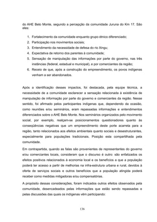 do AHE Belo Monte, segundo a percepção da comunidade Juruna do Km 17. São
eles:

   1. Fortalecimento da comunidade enquanto grupo étnico diferenciado;
   2. Participação nos movimentos sociais;
   3. Entendimento da necessidade de defesa do rio Xingu;
   4. Expectativa de retorno dos parentes à comunidade;
   5. Sensação de manipulação das informações por parte do governo, nas três
      instâncias (federal, estadual e municipal), e por comerciantes da região;
   6. Receio de que, após a construção do empreendimento, os povos indígenas
      venham a ser abandonados.


Após a identificação desses impactos, foi destacada, pela equipe técnica, a
necessidade de a comunidade esclarecer a sensação relacionada à existência de
manipulação de informação por parte do governo e comerciantes da região. Nesse
sentido, foi afirmado pelos participantes indígenas que, dependendo da ocasião,
como reuniões e/ou seminários, eram repassadas informações e entendimentos
diferenciados sobre o AHE Belo Monte. Nos seminários organizados pelo movimento
social, por exemplo, realçam-se posicionamentos questionadores quanto às
conseqüências negativas que um empreendimento deste porte acarreta para a
região, tanto relacionados aos efeitos ambientais quanto sociais e desestruturantes,
especialmente para populações tradicionais. Posição esta compartilhada pela
comunidade.

Em contrapartida, quando as falas são provenientes de representantes do governo
e/ou comerciantes locais, consideram que o discurso é outro: são enfatizados os
efeitos positivos relacionados à economia local e os benefícios a que a população
poderá ter acesso a partir de melhorias na infra-estrutura urbana e rural, devidos à
oferta de serviços sociais e outros benefícios que a população atingida poderá
receber como medidas mitigadoras e/ou compensatórias.

A propósito dessas considerações, foram indicados outros efeitos observados pela
comunidade, desencadeados pelas informações que estão sendo repassadas e
pelas discussões das quais os indígenas vêm participando:



                                        136
 