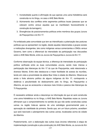 1. Incredulidade quanto à afirmação de que apenas uma usina hidrelétrica será
      construída no rio Xingu, no caso o AHE Belo Monte.
   2. Acirramento dos conflitos entre segmentos políticos locais (pessoas que se
      colocam contra versus aquelas que se manifestam favoravelmente à
      construção da barragem);
   3. Divergências de posicionamentos políticos entre membros dos grupos Juruna
      de Paquiçamba e do Km 17.


Foi enfatizado pela comunidade que tem se intensificado a polarização das posturas
políticas que se apresentam na região, desde aquelas relacionadas a grupos sociais
e instituições divergentes, tais como indígenas versus comerciantes e ONGs versus
Governo, bem como o diferencial da intensidade da participação nas discussões
sobre o AHE Belo Monte, entre os Juruna de Paquiçamba e Juruna do Km 17.


Conforme observação da equipe técnica, a diferença de intensidade de participação
política verificada entre as duas comunidades Juruna, sendo mais intensa a
participação das lideranças do Km 17 do que de Paquiçamba, está relacionada a
diversos fatores. Entre eles destaca-se a maior facilidade de acesso às reuniões,
tendo em vista a proximidade da aldeia Boa Vista à cidade de Altamira. Observa-se
ainda o forte ativismo político de alguns indígenas do Km 17, contrapondo a
distância e peculiaridade do deslocamento pelo rio Xingu, de Paquiçamba a
Altamira, ao que se acrescenta a natureza mais tímida e passiva das lideranças da
TI Paquiçamba.


É necessário enfatizar ainda a descrença na informação de que só será construída
uma usina hidrelétrica no rio Xingu, o AHE Belo Monte. Repetidas vezes os Juruna
afirmaram que o comprometimento no sentido de que não serão construídas outras
usinas na região trata-se apenas de uma estratégia governamental para a
aprovação da viabilidade da primeira. Sendo que, em um futuro próximo, acreditam
que será reavivado o planejamento das outras usinas, localizadas acima da cidade
de Altamira.


Posteriormente, com a elaboração das outras duas árvores referentes à etapa de
implementação (construção e pós-construção) do AHE Belo Monte, os Juruna do Km
                                      137
 