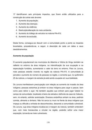 17 identificaram seis principais impactos, que foram então utilizados para a
construção de outras seis árvores:
   1. Aumento da população;
   2. Aumento das doenças;
   3. Aumento da violência;
   4. Destruição/alteração do meio ambiente;
   5. Aumento do tráfego de veículos na rodovia PA-415;
   6. Aumento da exclusão.


Desta forma, conseguiu-se discutir com a comunidade ponto a ponto os impactos
levantados, procedendo-se, a seguir, à descrição de cada um deles e seus
desdobramentos.


Aumento da população


O aumento populacional nos municípios de Altamira e Vitória do Xingu também se
refletirá no entorno da área indígena, na intensificação da sua ocupação e na
especulação fundiária, aumentando o valor da terra no entorno. Para os Juruna,
mais pessoas estarão vivendo na região da rodovia PA-415. A comunidade já
percebe o aumento do número de pessoas na região, e comenta que, no quilômetro
25 da rodovia, a margem da estrada já está sendo ocupada em sua totalidade.


Os Juruna manifestaram preocupação com relação ao aumento da invasão da área
indígena; pessoas estranhas já entram na área indígena para caçar e pescar, bem
como para retirar o açaí. Há também aqueles que entram para jogar futebol no
campo da comunidade, localizado à beira da estrada e defronte da casa do Caboclo,
sem, no entanto, solicitar autorização. Diversos andarilhos entram na área, pedindo
comida, alimento e dinheiro. Não há cerca ou muro na frente da área indígena que
impeça ou dificulte a entrada de desconhecidos, deixando a comunidade vulnerável.
Os Juruna, cuja área indígena localiza-se à margem da rodovia, também entendem
que, com mais transeuntes a circular na região, poderão sofrer uma maior
exposição, tornando-se mais vulneráveis.



                                       138
 