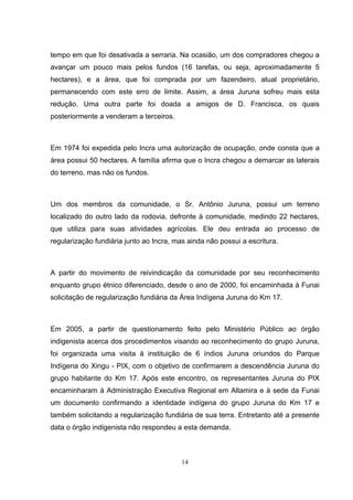 tempo em que foi desativada a serraria. Na ocasião, um dos compradores chegou a
avançar um pouco mais pelos fundos (16 tarefas, ou seja, aproximadamente 5
hectares), e a área, que foi comprada por um fazendeiro, atual proprietário,
permanecendo com este erro de limite. Assim, a área Juruna sofreu mais esta
redução. Uma outra parte foi doada a amigos de D. Francisca, os quais
posteriormente a venderam a terceiros.



Em 1974 foi expedida pelo Incra uma autorização de ocupação, onde consta que a
área possui 50 hectares. A família afirma que o Incra chegou a demarcar as laterais
do terreno, mas não os fundos.



Um dos membros da comunidade, o Sr. Antônio Juruna, possui um terreno
localizado do outro lado da rodovia, defronte à comunidade, medindo 22 hectares,
que utiliza para suas atividades agrícolas. Ele deu entrada ao processo de
regularização fundiária junto ao Incra, mas ainda não possui a escritura.



A partir do movimento de reivindicação da comunidade por seu reconhecimento
enquanto grupo étnico diferenciado, desde o ano de 2000, foi encaminhada à Funai
solicitação de regularização fundiária da Área Indígena Juruna do Km 17.



Em 2005, a partir de questionamento feito pelo Ministério Público ao órgão
indigenista acerca dos procedimentos visando ao reconhecimento do grupo Juruna,
foi organizada uma visita à instituição de 6 índios Juruna oriundos do Parque
Indígena do Xingu - PIX, com o objetivo de confirmarem a descendência Juruna do
grupo habitante do Km 17. Após este encontro, os representantes Juruna do PIX
encaminharam à Administração Executiva Regional em Altamira e à sede da Funai
um documento confirmando a identidade indígena do grupo Juruna do Km 17 e
também solicitando a regularização fundiária de sua terra. Entretanto até a presente
data o órgão indigenista não respondeu a esta demanda.



                                          14
 