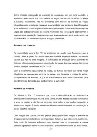 Outro impacto relacionado ao aumento da população, em um curto período, e
levantado pelos Juruna, é a concorrência por vagas nas escolas de Vitória do Xingu
e Altamira. Atualmente, não há problemas com relação ao número de vagas
oferecidas pelas prefeituras, mas para a comunidade esta será uma das dificuldades
a ser enfrentada com a implantação do empreendimento. O aumento do número de
vagas dos estabelecimentos de ensino municipais não conseguirá acompanhar o
incremento da população, fazendo com que a população em geral, assim como os
Juruna do Km 17, tenha que disputar as vagas oferecidas.


Aumento das doenças


Na comunidade Juruna Km 17, os problemas de saúde mais freqüentes são a
diarréia, febre e gripe. Os Juruna contraem malária, esporadicamente, em outros
lugares que não na área indígena. A comunidade se preocupa com o aumento de
doenças infecto-contagiosas com a introdução de outras doenças na área, tais como
malária, dengue, hanseníase, AIDS, DSTs.

Com o incremento populacional na região, os Juruna acreditam que terão maior
dificuldade de acesso aos serviços de saúde, aos hospitais e postos de saúde,
principalmente de Altamira, e que os medicamentos não serão suficientes para
atendimento da demanda, que também tende a aumentar.


Aumento da violência


Os Juruna do Km 17 entendem que, com a desmobilização da mão-de-obra
empregada na construção do AHE Belo Monte, muitas dessas pessoas continuarão
a viver na região, e não haverá emprego para todos, o que poderá aumentar a
violência na região. É listado ainda o incremento da criminalidade, da prostituição e
até da pedofilia na região.


Com relação aos Juruna, há uma grande preocupação com relação à entrada de
drogas na comunidade (álcool e outras drogas ilícitas), o que não ocorre atualmente.
Este ponto foi bastante enfatizado nas reuniões com a comunidade, e causa
bastante apreensão entre os seus membros, principalmente entre os mais velhos.
                                        139
 