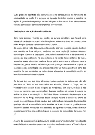 Outro problema apontado pela comunidade como conseqüência do incremento da
criminalidade na região é o aumento da invasão domiciliar, roubos e assaltos na
região. A garantia de segurança na área indígena e dos Juruna é um elemento com
o qual a comunidade demonstra ter grande preocupação.


Destruição e alteração do meio ambiente


Com mais pessoas vivendo na região, os Juruna acreditam que haverá uma
sobreexploração dos recursos naturais regionais, não somente no seu entorno, mas
no rio Xingu e por toda a extensão da Volta Grande.
De acordo com a visão dos Juruna, esta pressão sobre os recursos naturais também
será sentida na área indígena, localizada em uma região já bastante alterada,
rodeada por fazendas e pastagens. Uma primeira constatação é a de que haverá a
redução da disponibilidade, na área indígena e na região do seu entorno, de frutos,
sementes, ervas, alimentos, madeira, lenha, palha, entre outros, utilizados para a
coleta e uso, pelos Juruna, na construção civil, produção de utensílios e objetos de
uso residencial, alimentação e na prática medicinal. Os Juruna já extraem parte dos
produtos de que necessitam de outras áreas adjacentes à comunidade, devido ao
reduzido tamanho da área indígena.


Os Juruna têm, em sua dieta alimentar, várias espécies de peixes que não são
pescados na área, e sim comprados em Altamira, Vitória do Xingu, ou de
vendedores que visitam a área indígena de motocicleta, com isopor, de duas a três
vezes por semana, para comercializar diversas espécies de peixes in natura ou
resfriados. Com a implantação do AHE Belo Monte, o aumento da população e as
alterações no rio Xingu resultantes dessa situação, haverá a redução da oferta de
peixes provenientes das áreas citadas, que poderão ficar mais caros. Comerciantes
que hoje vão até a comunidade poderão deixar de ir, em virtude da grande procura
nas sedes desses municípios e da escassez de algumas espécies, vindo a diminuir
consideravelmente a disponibilidade para o consumo da comunidade Juruna do Km
17.


A carne de caça consumida pelos Juruna chega à comunidade muitas vezes trazida
ou enviada pelos parentes que moram em outras localidades, como a Terra Indígena
                                     140
 