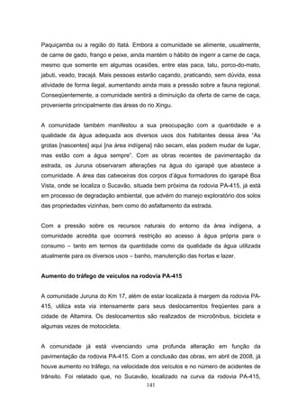 Paquiçamba ou a região do Itatá. Embora a comunidade se alimente, usualmente,
de carne de gado, frango e peixe, ainda mantém o hábito de ingerir a carne de caça,
mesmo que somente em algumas ocasiões, entre elas paca, tatu, porco-do-mato,
jabuti, veado, tracajá. Mais pessoas estarão caçando, praticando, sem dúvida, essa
atividade de forma ilegal, aumentando ainda mais a pressão sobre a fauna regional.
Conseqüentemente, a comunidade sentirá a diminuição da oferta de carne de caça,
proveniente principalmente das áreas do rio Xingu.


A comunidade também manifestou a sua preocupação com a quantidade e a
qualidade da água adequada aos diversos usos dos habitantes dessa área “As
grotas [nascentes] aqui [na área indígena] não secam, elas podem mudar de lugar,
mas estão com a água sempre”. Com as obras recentes de pavimentação da
estrada, os Juruna observaram alterações na água do igarapé que abastece a
comunidade. A área das cabeceiras dos corpos d’água formadores do igarapé Boa
Vista, onde se localiza o Sucavão, situada bem próxima da rodovia PA-415, já está
em processo de degradação ambiental, que advém do manejo exploratório dos solos
das propriedades vizinhas, bem como do asfaltamento da estrada.


Com a pressão sobre os recursos naturais do entorno da área indígena, a
comunidade acredita que ocorrerá restrição ao acesso à água própria para o
consumo – tanto em termos da quantidade como da qualidade da água utilizada
atualmente para os diversos usos – banho, manutenção das hortas e lazer.


Aumento do tráfego de veículos na rodovia PA-415


A comunidade Juruna do Km 17, além de estar localizada à margem da rodovia PA-
415, utiliza esta via intensamente para seus deslocamentos freqüentes para a
cidade de Altamira. Os deslocamentos são realizados de microônibus, bicicleta e
algumas vezes de motocicleta.


A comunidade já está vivenciando uma profunda alteração em função da
pavimentação da rodovia PA-415. Com a conclusão das obras, em abril de 2008, já
houve aumento no tráfego, na velocidade dos veículos e no número de acidentes de
trânsito. Foi relatado que, no Sucavão, localizado na curva da rodovia PA-415,
                                      141
 