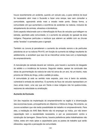 houve recentemente um acidente, quando um veículo caiu, e para retirá-lo do local
foi necessário abrir mais o Sucavão e fazer uma rampa, isso sem consultar a
comunidade, agravando ainda mais a erosão neste ponto. Dessa forma, a
comunidade crê que aumentará a ocorrência de acidentes na rodovia, inclusive de
atropelamento de animais, silvestres e domésticos.
Outro aspecto relacionado com a intensificação do fluxo de veículos que trafegam na
estrada, apontado pela comunidade, é o aumento da poluição do igarapé da área
indígena. Pequenas partículas e resíduos que aderem ao asfalto com as chuvas
serão “lavados” e carreados para o igarapé.


Também os Juruna já perceberam o aumento da emissão sonora e de partículas
poluidoras do ar na rodovia PA-415, em função do aumento do tráfego resultante do
asfaltamento, e acreditam que isso irá se intensificar ainda mais com a implantação
do empreendimento.


A manutenção da estrada deverá ser rotineira, pois haverá o aumento do desgaste
do asfalto e a incidência de buracos. Segundo relatos, apesar da conclusão das
obras de pavimentação da rodovia ter sido há cerca de um ano, há um trecho, mais
próximo de Vitória do Xingu, onde o asfalto já cedeu.
A comunidade já está se sentido mais exposta, pois vive à beira da estrada,
vulnerável à entrada de estranhos. O aumento do fluxo de veículos representará um
risco ainda maior, uma vez que em frente à área indígena não há quebra-molas,
redutores de velocidade ou sinalização.

Aumento da Exclusão


Um dos impactos da implantação do empreendimento na região é a dinamização
das economias locais, principalmente em Altamira e Vitória do Xingu. No entanto, os
Juruna acreditam que não terão possibilidade de trabalho no empreendimento. Para
eles, a instalação do AHE Belo Monte não irá empregar os índios, por não terem
capacitação nem a escolaridade necessária, e por se posicionarem contra a
construção da barragem. Dessa forma, haveria preferência pelos trabalhadores não
índios, estes sim mais aptos e capacitados para os postos de trabalho que serão
oferecidos, segundo a percepção da comunidade.

                                          142
 