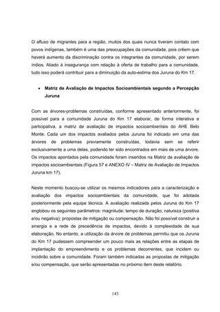 O afluxo de migrantes para a região, muitos dos quais nunca tiveram contato com
povos indígenas, também é uma das preocupações da comunidade, pois crêem que
haverá aumento da discriminação contra os integrantes da comunidade, por serem
índios. Aliado à insegurança com relação à oferta de trabalho para a comunidade,
tudo isso poderá contribuir para a diminuição da auto-estima dos Juruna do Km 17.


   •   Matriz de Avaliação de Impactos Socioambientais segundo a Percepção
       Juruna


Com as árvores-problemas construídas, conforme apresentado anteriormente, foi
possível para a comunidade Juruna do Km 17 elaborar, de forma interativa e
participativa, a matriz de avaliação de impactos socioambientais do AHE Belo
Monte. Cada um dos impactos avaliados pelos Juruna foi indicado em uma das
árvores   de     problemas   previamente    construídas,   todavia   sem   se   referir
exclusivamente a uma delas, podendo ter sido encontrados em mais de uma árvore.
Os impactos apontados pela comunidade foram inseridos na Matriz de avaliação de
impactos socioambientais (Figura 57 e ANEXO IV – Matriz de Avaliação de Impactos
Juruna km 17).


Neste momento buscou-se utilizar os mesmos indicadores para a caracterização e
avaliação dos impactos socioambientais da comunidade, que foi adotada
posteriormente pela equipe técnica. A avaliação realizada pelos Juruna do Km 17
englobou os seguintes parâmetros: magnitude; tempo de duração; natureza (positiva
e/ou negativa); propostas de mitigação ou compensação. Não foi possível construir a
sinergia e a rede de precedência de impactos, devido à complexidade de sua
elaboração. No entanto, a utilização da árvore de problemas permitiu que os Juruna
do Km 17 pudessem compreender um pouco mais as relações entre as etapas de
implantação do empreendimento e os problemas decorrentes, que incidem ou
incidirão sobre a comunidade. Foram também indicadas as propostas de mitigação
e/ou compensação, que serão apresentadas no próximo item deste relatório.




                                           143
 