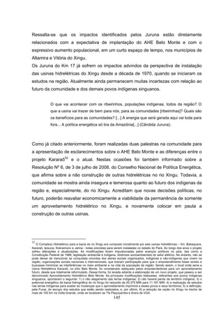 Ressalta-se que os impactos identificados pelos Juruna estão diretamente
relacionados com a expectativa de implantação do AHE Belo Monte e com o
expressivo aumento populacional, em um curto espaço de tempo, nos municípios de
Altamira e Vitória do Xingu.
Os Juruna do Km 17 já sofrem os impactos advindos da perspectiva de instalação
das usinas hidrelétricas do Xingu desde a década de 1970, quando se iniciaram os
estudos na região. Atualmente ainda permanecem muitas incertezas com relação ao
futuro da comunidade e dos demais povos indígenas xinguanos.


             O que vai acontecer com os ribeirinhos, populações indígenas, todos da região? O
             que a usina vai trazer de bem para nós, para as comunidades [ribeirinhas]? Quais são
             os benefícios para as comunidades? [...] A energia que será gerada aqui vai toda para
             fora... A política energética só tira da Amazônia[...] (Cândida Juruna).



Como já citado anteriormente, foram realizadas duas palestras na comunidade para
a apresentação de esclarecimentos sobre o AHE Belo Monte e as diferenças entre o
projeto Kararaô52 e o atual. Nestas ocasiões foi também informado sobre a
Resolução Nº 6, de 3 de julho de 2008, do Conselho Nacional de Política Energética,
que afirma sobre a não construção de outras hidrelétricas no rio Xingu. Todavia, a
comunidade se mostra ainda insegura e temerosa quanto ao futuro dos indígenas da
região e, especialmente, do rio Xingu. Acreditam que novas decisões políticas, no
futuro, poderão reavaliar economicamente a viabilidade da permanência de somente
um aproveitamento hidrelétrico no Xingu, e novamente colocar em pauta a
construção de outras usinas.




52
   O Complexo Hidrelétrico para a bacia do rio Xingu era composto inicialmente por seis usinas hidrelétricas – Iriri, Babaquara,
Kararaô, Ipixuna, Kokraimoro e Jarina - todas previstas para serem instaladas no estado do Pará. Ao longo dos anos o projeto
sofreu alterações e atualizações. As modificações foram impulsionadas pelos avanços políticos no país, tais como a
Constituição Federal de 1988, legislação ambiental e indígena, diretrizes socioambientais do setor elétrico. No entanto, não se
pode deixar de mencionar as conquistas oriundas dos atores sociais organizados, indígenas e não-indígenas que vivem na
região, organizações sociais nacionais e internacionais, que tiveram participação para que o empreendimento fosse revisto e
buscasse minimizar as interferências no meio ambiente e na vida da população da região. Sendo assim, o local onde seria a
Usina Hidrelétrica Kararaô, no sítio Belo Monte, foi considerado adequado pelos empreendedores para um aproveitamento
futuro, desde que totalmente reformulado. Dessa forma, foi levada adiante a elaboração de um novo projeto, que passou a ser
denominado Aproveitamento Hidrelétrico Belo Monte. As principais modificações realizadas, referentes aos povos indígenas
xinguanos, apontaram o seguinte: 1) o não alagamento das terras indígenas; 2) não haverá perda de território indígena; 3) o
potencial energético da bacia hidrográfica do rio Xingu foi reduzido de 20.375 MW para 11.181 MW; 4) a realização de estudos
nas terras indígenas para avaliar as mudanças que o aproveitamento imprimirá a esses povos e seus territórios; 5) a definição,
pela Funai, do escopo dos estudos que estão sendo realizados; e, por último, 6) a redução da vazão rio Xingu no trecho de
mais de 100 km na Volta Grande, onde se localizam as TIs Paquiçamba e Arara da VGX.
                                                             145
 