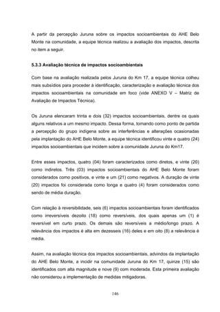 A partir da percepção Juruna sobre os impactos socioambientais do AHE Belo
Monte na comunidade, a equipe técnica realizou a avaliação dos impactos, descrita
no item a seguir.


5.3.3 Avaliação técnica de impactos socioambientais

Com base na avaliação realizada pelos Juruna do Km 17, a equipe técnica colheu
mais subsídios para proceder à identificação, caracterização e avaliação técnica dos
impactos socioambientais na comunidade em foco (vide ANEXO V – Matriz de
Avaliação de Impactos Técnica).


Os Juruna elencaram trinta e dois (32) impactos socioambientais, dentre os quais
alguns relativos a um mesmo impacto. Dessa forma, tomando como ponto de partida
a percepção do grupo indígena sobre as interferências e alterações ocasionadas
pela implantação do AHE Belo Monte, a equipe técnica identificou vinte e quatro (24)
impactos socioambientais que incidem sobre a comunidade Juruna do Km17.


Entre esses impactos, quatro (04) foram caracterizados como diretos, e vinte (20)
como indiretos. Três (03) impactos socioambientais do AHE Belo Monte foram
considerados como positivos, e vinte e um (21) como negativos. A duração de vinte
(20) impactos foi considerada como longa e quatro (4) foram considerados como
sendo de média duração.


Com relação à reversibilidade, seis (6) impactos socioambientais foram identificados
como irreversíveis dezoito (18) como reversíveis, dos quais apenas um (1) é
reversível em curto prazo. Os demais são reversíveis a médio/longo prazo. A
relevância dos impactos é alta em dezesseis (16) deles e em oito (8) a relevância é
média.


Assim, na avaliação técnica dos impactos socioambientais, advindos da implantação
do AHE Belo Monte, a incidir na comunidade Juruna do Km 17, quinze (15) são
identificados com alta magnitude e nove (9) com moderada. Esta primeira avaliação
não considerou a implementação de medidas mitigadoras.


                                        146
 