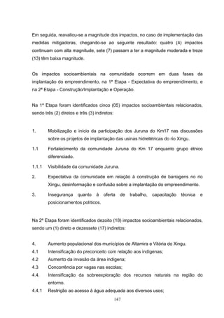Em seguida, reavaliou-se a magnitude dos impactos, no caso de implementação das
medidas mitigadoras, chegando-se ao seguinte resultado: quatro (4) impactos
continuam com alta magnitude, sete (7) passam a ter a magnitude moderada e treze
(13) têm baixa magnitude.


Os impactos socioambientais na comunidade ocorrem em duas fases da
implantação do empreendimento, na 1ª Etapa - Expectativa do empreendimento, e
na 2ª Etapa - Construção/Implantação e Operação.


Na 1ª Etapa foram identificados cinco (05) impactos socioambientais relacionados,
sendo três (2) diretos e três (3) indiretos:


1.      Mobilização e início da participação dos Juruna do Km17 nas discussões
        sobre os projetos de implantação das usinas hidrelétricas do rio Xingu.

1.1     Fortalecimento da comunidade Juruna do Km 17 enquanto grupo étnico
        diferenciado.

1.1.1   Visibilidade da comunidade Juruna.

2.      Expectativa da comunidade em relação à construção de barragens no rio
        Xingu, desinformação e confusão sobre a implantação do empreendimento.

3.      Insegurança     quanto    à   oferta     de   trabalho,   capacitação   técnica   e
        posicionamentos políticos.


Na 2ª Etapa foram identificados dezoito (18) impactos socioambientais relacionados,
sendo um (1) direto e dezessete (17) indiretos:


4.      Aumento populacional dos municípios de Altamira e Vitória do Xingu.
4.1     Intensificação do preconceito com relação aos indígenas;
4.2     Aumento da invasão da área indígena;
4.3     Concorrência por vagas nas escolas;
4.4.    Intensificação da sobreexploração dos recursos naturais na região do
        entorno.
4.4.1   Restrição ao acesso à água adequada aos diversos usos;
                                               147
 