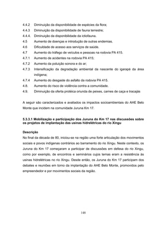 4.4.2    Diminuição da disponibilidade de espécies da flora;
4.4.3    Diminuição da disponibilidade de fauna terrestre;
4.4.4.   Diminuição da disponibilidade da ictiofauna.
4.5      Aumento de doenças e introdução de outras endemias.
4.6      Dificuldade de acesso aos serviços de saúde.
4.7      Aumento do tráfego de veículos e pessoas na rodovia PA 415.
4.7.1    Aumento de acidentes na rodovia PA 415;
4.7.2    Aumento da poluição sonora e do ar;
4.7.3    Intensificação da degradação ambiental da nascente do igarapé da área
         indígena;
4.7.4    Aumento do desgaste do asfalto da rodovia PA 415.
4.8.     Aumento do risco de violência contra a comunidade.
4.9.     Diminuição da oferta protéica oriunda de peixes, carnes de caça e tracajás


A seguir são caracterizados e avaliados os impactos socioambientais do AHE Belo
Monte que incidem na comunidade Juruna Km 17.


5.3.3.1 Mobilização e participação dos Juruna do Km 17 nas discussões sobre
os projetos de implantação das usinas hidrelétricas do rio Xingu

Descrição
No final da década de 80, iniciou-se na região uma forte articulação dos movimentos
sociais e povos indígenas contrários ao barramento do rio Xingu. Neste contexto, os
Juruna do Km 17 começaram a participar de discussões em defesa do rio Xingu,
como por exemplo, de encontros e seminários cujos temas eram a resistência às
usinas hidrelétricas no rio Xingu. Desde então, os Juruna do Km 17 participam dos
debates e reuniões em torno da implantação do AHE Belo Monte, promovidos pelo
empreendedor e por movimentos sociais da região.




                                          148
 