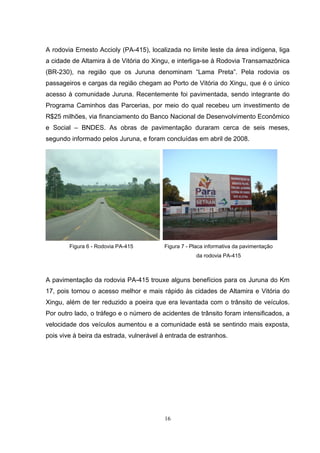 A rodovia Ernesto Accioly (PA-415), localizada no limite leste da área indígena, liga
a cidade de Altamira à de Vitória do Xingu, e interliga-se à Rodovia Transamazônica
(BR-230), na região que os Juruna denominam “Lama Preta”. Pela rodovia os
passageiros e cargas da região chegam ao Porto de Vitória do Xingu, que é o único
acesso à comunidade Juruna. Recentemente foi pavimentada, sendo integrante do
Programa Caminhos das Parcerias, por meio do qual recebeu um investimento de
R$25 milhões, via financiamento do Banco Nacional de Desenvolvimento Econômico
e Social – BNDES. As obras de pavimentação duraram cerca de seis meses,
segundo informado pelos Juruna, e foram concluídas em abril de 2008.




        Figura 6 - Rodovia PA-415        Figura 7 - Placa informativa da pavimentação
                                                     da rodovia PA-415



A pavimentação da rodovia PA-415 trouxe alguns benefícios para os Juruna do Km
17, pois tornou o acesso melhor e mais rápido às cidades de Altamira e Vitória do
Xingu, além de ter reduzido a poeira que era levantada com o trânsito de veículos.
Por outro lado, o tráfego e o número de acidentes de trânsito foram intensificados, a
velocidade dos veículos aumentou e a comunidade está se sentindo mais exposta,
pois vive à beira da estrada, vulnerável à entrada de estranhos.




                                         16
 