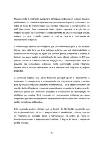 Nesse sentido, é importante assegurar a participação indígena em todas as fases de
detalhamento do plano de mitigação e compensação dos impactos, assim como em
todas as fases de implementação das medidas mitigadoras e compensatórias do
AHE Belo Monte. Para consecução deste objetivo, sugere-se a adoção de um
modelo de gestão que contemple o estabelecimento de uma coordenação técnica,
apoiada por uma comissão gestora na qual se garanta a participação de
representantes indígenas.


A coordenação Técnica será composta por um coordenador geral e um assessor
técnico para cada terra ou área indígena, estando sob sua responsabilidade a
coordenação da execução as ações dos diversos planos, programas e projetos. É
também seu papel avaliar a aplicabilidade de outros planos indicados no EIA que
possam corroborar a necessidade de mitigação e/ou compensação dos impactos
previstos nas comunidades indígenas. Nesta coordenação técnica integrarão
também outros técnicos contratados para a execução dos programas e projetos
propostos.


A Comissão Gestora terá como finalidade principal apoiar e acompanhar o
andamento do planejamento, a implementação dos programas e projetos propostos
para a população indígena e realizar o monitoramento. Terá o poder de interferir, por
ocasião da identificação de problemas, especialmente no que tange à não execução,
execução parcial das atividades propostas e necessidade de readequação de
atividades ou projetos. Será composta por representantes indígenas das áreas
indígenas e por técnicos que tenham experiência nos temas abordados, tendo assim
caráter consultivo e deliberativo.


Esta comissão poderá interagir com o Comitê de Co-Gestão constituído nos
municípios de Altamira, Vitória do Xingu e Senador José Porfírio, conforme proposto
no Programa de Interação Social e Comunicação, no âmbito do Plano de
Relacionamento com a População do EIA-RIMA. A Figura 56 ilustra o modelo de
gestão proposto.



                                        162
 