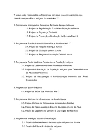 A seguir estão relacionados os Programas, com seus respectivos projetos, que
deverão compor o Plano Indígena Juruna do km 17:


1. Programa de Integridade e Segurança Territorial da Área Indígena
            1.1. Projeto de Regularização Fundiária e Proteção Ambiental
            1.2. Projeto de Segurança Territorial
            1.3. Projeto de Prevenção e Sinalização da Rodovia PA-415


2. Programa de Fortalecimento da Comunidade Juruna do Km 17
            2.1. Projeto de Resgate da Língua Juruna
            2.2. Projeto de Educação para os Juruna
            2.3. Projeto de Resgate e Valorização Cultural Juruna


3. Programa de Sustentabilidade Econômica da População Indígena
        3.1. Projeto de Desenvolvimento de Atividades Produtivas
        3.2. Projeto de Capacitação da População Indígena para Desenvolvimento
             de Atividades Produtivas
        3.3. Projeto de Recuperação e Reincorporação Produtiva das Áreas
             Degradadas


4. Programa de Saúde Indígena
        4.1. Projeto de Saúde dos Juruna do Km 17


5. Programa de Melhoria da Infraestrutura na Área Indígena
        5.1. Projeto Melhoria de Edificações e Infraestrutura Coletiva
        5.2. Projeto de Readequação do Sistema de Abastecimento de Água
        5.3. Projeto de Esgotamento Sanitário e Disposição de Resíduos


6. Programa de Interação Social e Comunicação
         6.1. Projeto de Fortalecimento da Associação Indígena dos Juruna
         6.2. Projeto de Educação Ambiental Indígena
                                      164
 