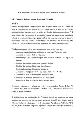 6.3. Projeto de Comunicação voltado para a População Indígena


5.4.1 Programa de Integridade e Segurança Territorial

Objetivo
Garantir a integridade e a segurança da Área Indígena Juruna do Km 17, tendo em
vista a intensificação da pressão sobre a área decorrente das transformações
socioeconômicas que ocorrerão na região em função da implementação do AHE
Belo Monte. Com o aumento da população, haverá um aumento da pressão no
entorno e na área indígena, que poderá afetar os recursos naturais, já bastante
fragilizados. Também haverá a intensificação da circulação na rodovia PA-415,
tornando a comunidade mais vulnerável e gerando o aumento da insegurança.


Este Programa visa a mitigar e/ou compensar aos seguintes impactos:
   •   Aumento populacional dos municípios de Altamira e Vitória do Xingu;
   •   Aumento da invasão da área indígena;
   •   Intensificação da sobreexploração dos recursos naturais na região do
       entorno;
   •   Diminuição da disponibilidade de espécies da flora
   •   Diminuição da disponibilidade de fauna terrestre
   •   Diminuição da disponibilidade da ictiofauna
   •   Aumento do tráfego de veículos e pessoas na rodovia PA 415;
   •   Aumento de risco de acidentes na rodovia PA 415;
   •   Aumento do desgaste do asfalto da rodovia PA 415;
   •   Aumento do risco de violência contra a comunidade.


Sugere-se articulações institucionais entre empreendedor, Funai, Detran-PA,
Secretaria do Estado de Transportes – Setran - PA, e Prefeituras Municipais de
Vitória do Xingu e Altamira.


O detalhamento da implantação do Programa deverá ser realizado na etapa
seguinte do processo de licenciamento ambiental do AHE Belo Monte, após a
obtenção da licença prévia, quando será elaborado o Plano Básico Ambiental (PBA).
No PBA, todos os planos, programas e projetos a serem desenvolvidos no âmbito da
                                        165
 