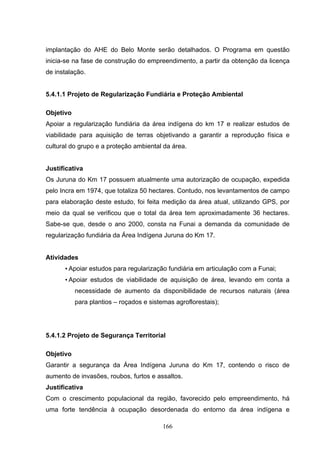 implantação do AHE do Belo Monte serão detalhados. O Programa em questão
inicia-se na fase de construção do empreendimento, a partir da obtenção da licença
de instalação.


5.4.1.1 Projeto de Regularização Fundiária e Proteção Ambiental

Objetivo
Apoiar a regularização fundiária da área indígena do km 17 e realizar estudos de
viabilidade para aquisição de terras objetivando a garantir a reprodução física e
cultural do grupo e a proteção ambiental da área.


Justificativa
Os Juruna do Km 17 possuem atualmente uma autorização de ocupação, expedida
pelo Incra em 1974, que totaliza 50 hectares. Contudo, nos levantamentos de campo
para elaboração deste estudo, foi feita medição da área atual, utilizando GPS, por
meio da qual se verificou que o total da área tem aproximadamente 36 hectares.
Sabe-se que, desde o ano 2000, consta na Funai a demanda da comunidade de
regularização fundiária da Área Indígena Juruna do Km 17.


Atividades
      • Apoiar estudos para regularização fundiária em articulação com a Funai;
      • Apoiar estudos de viabilidade de aquisição de área, levando em conta a
           necessidade de aumento da disponibilidade de recursos naturais (área
           para plantios – roçados e sistemas agroflorestais);




5.4.1.2 Projeto de Segurança Territorial

Objetivo
Garantir a segurança da Área Indígena Juruna do Km 17, contendo o risco de
aumento de invasões, roubos, furtos e assaltos.
Justificativa
Com o crescimento populacional da região, favorecido pelo empreendimento, há
uma forte tendência à ocupação desordenada do entorno da área indígena e

                                          166
 