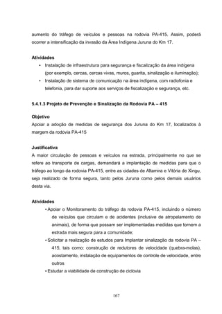 aumento do tráfego de veículos e pessoas na rodovia PA-415. Assim, poderá
ocorrer a intensificação da invasão da Área Indígena Juruna do Km 17.


Atividades
   • Instalação de infraestrutura para segurança e fiscalização da área indígena
      (por exemplo, cercas, cercas vivas, muros, guarita, sinalização e iluminação);
   • Instalação de sistema de comunicação na área indígena, com radiofonia e
      telefonia, para dar suporte aos serviços de fiscalização e segurança, etc.


5.4.1.3 Projeto de Prevenção e Sinalização da Rodovia PA – 415

Objetivo
Apoiar a adoção de medidas de segurança dos Juruna do Km 17, localizados à
margem da rodovia PA-415


Justificativa
A maior circulação de pessoas e veículos na estrada, principalmente no que se
refere ao transporte de cargas, demandará a implantação de medidas para que o
tráfego ao longo da rodovia PA-415, entre as cidades de Altamira e Vitória de Xingu,
seja realizado de forma segura, tanto pelos Juruna como pelos demais usuários
desta via.


Atividades
      • Apoiar o Monitoramento do tráfego da rodovia PA-415, incluindo o número
             de veículos que circulam e de acidentes (inclusive de atropelamento de
             animais), de forma que possam ser implementadas medidas que tornem a
             estrada mais segura para a comunidade;
      • Solicitar a realização de estudos para Implantar sinalização da rodovia PA –
             415, tais como: construção de redutores de velocidade (quebra-molas),
             acostamento, instalação de equipamentos de controle de velocidade, entre
             outros
      • Estudar a viabilidade de construção de ciclovia




                                          167
 