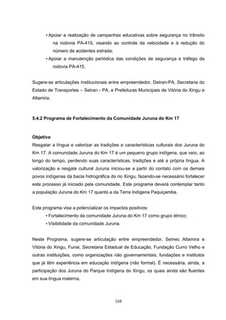 • Apoiar a realização de campanhas educativas sobre segurança no trânsito
            na rodovia PA-415, visando ao controle da velocidade e à redução do
            número de acidentes estrada;
      • Apoiar a manutenção periódica das condições de segurança e tráfego da
            rodovia PA-415.


Sugere-se articulações institucionais entre empreendedor, Detran-PA, Secretaria do
Estado de Transportes – Setran - PA, e Prefeituras Municipais de Vitória do Xingu e
Altamira.



5.4.2 Programa de Fortalecimento da Comunidade Juruna do Km 17



Objetivo
Resgatar a língua e valorizar as tradições e características culturais dos Juruna do
Km 17. A comunidade Juruna do Km 17 é um pequeno grupo indígena, que veio, ao
longo do tempo, perdendo suas características, tradições e até a própria língua. A
valorização e resgate cultural Juruna iniciou-se a partir do contato com os demais
povos indígenas da bacia hidrográfica do rio Xingu, fazendo-se necessário fortalecer
este processo já iniciado pela comunidade. Este programa deverá contemplar tanto
a população Juruna do Km 17 quanto a da Terra Indígena Paquiçamba.


Este programa visa a potencializar os impactos positivos:
      • Fortalecimento da comunidade Juruna do Km 17 como grupo étnico;
      • Visibilidade da comunidade Juruna.


Neste Programa, sugere-se articulação entre empreendedor, Semec Altamira e
Vitória do Xingu, Funai, Secretaria Estadual de Educação, Fundação Curro Velho e
outras instituições, como organizações não governamentais, fundações e institutos
que já têm experiência em educação indígena (não formal). É necessária, ainda, a
participação dos Juruna do Parque Indígena do Xingu, os quais ainda são fluentes
em sua língua materna.



                                           168
 