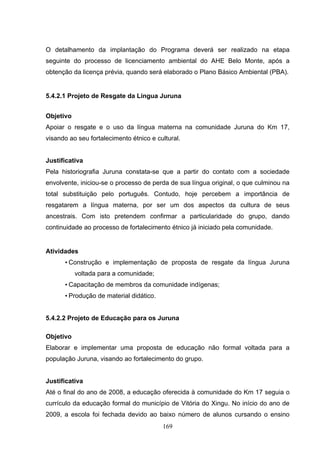 O detalhamento da implantação do Programa deverá ser realizado na etapa
seguinte do processo de licenciamento ambiental do AHE Belo Monte, após a
obtenção da licença prévia, quando será elaborado o Plano Básico Ambiental (PBA).


5.4.2.1 Projeto de Resgate da Língua Juruna


Objetivo
Apoiar o resgate e o uso da língua materna na comunidade Juruna do Km 17,
visando ao seu fortalecimento étnico e cultural.


Justificativa
Pela historiografia Juruna constata-se que a partir do contato com a sociedade
envolvente, iniciou-se o processo de perda de sua língua original, o que culminou na
total substituição pelo português. Contudo, hoje percebem a importância de
resgatarem a língua materna, por ser um dos aspectos da cultura de seus
ancestrais. Com isto pretendem confirmar a particularidade do grupo, dando
continuidade ao processo de fortalecimento étnico já iniciado pela comunidade.


Atividades
      • Construção e implementação de proposta de resgate da língua Juruna
           voltada para a comunidade;
      • Capacitação de membros da comunidade indígenas;
      • Produção de material didático.


5.4.2.2 Projeto de Educação para os Juruna

Objetivo
Elaborar e implementar uma proposta de educação não formal voltada para a
população Juruna, visando ao fortalecimento do grupo.


Justificativa
Até o final do ano de 2008, a educação oferecida à comunidade do Km 17 seguia o
currículo da educação formal do município de Vitória do Xingu. No início do ano de
2009, a escola foi fechada devido ao baixo número de alunos cursando o ensino
                                         169
 