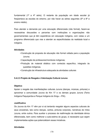 fundamental (1ª a 4ª série). O restante da população em idade escolar já
freqüentava as escolas do entorno, por não haver as séries seguintes (5ª a 8ª e
ensino médio).


Para atender a demanda por uma educação diferenciada (não formal), fazem-se
necessárias discussões e parcerias com instituições e organizações não
governamentais que já têm experiência em educação indígena, com vistas a um
programa diferenciado que vise a atender as especificidades da realidade local e
indígena.


Atividades
      • Construção de proposta de educação não formal voltada para a população
            Juruna;
      • Capacitação de professores/monitores indígenas;
      • Produção de material didático com conteúdo específico, integrado às
            questões indígenas.
      • Construção de infraestrutura adequada às atividades culturais


5.4.2.3 Projeto de Resgate e Valorização Cultural Juruna


Objetivo
Apoiar o resgate das manifestações culturais Juruna (danças, músicas, pinturas) e
aproximar a comunidade Juruna do Km 17 e os demais grupos Juruna (Terra
Indígena Paquiçamba e Parque Indígena do Xingu – PIX).


Justificativa
Os Juruna do Km 17 vêm por si só tentando resgatar alguns aspectos culturais de
seus ancestrais, tais como danças, cantos, pinturas corporais, narrativas de mitos
Juruna, entre outros. Para auxiliar o processo de reafirmação da identidade étnica
diferenciada, bem como melhorar a auto-estima do grupo, é necessário que sejam
implementadas ações que potencializem essas iniciativas.


Atividades

                                        170
 