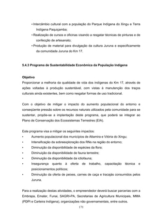 • Intercâmbio cultural com a população do Parque Indígena do Xingu e Terra
           Indígena Paquiçamba;
      • Realização de cursos e oficinas visando a resgatar técnicas de pinturas e de
           confecção de artesanato;
      • Produção de material para divulgação da cultura Juruna e especificamente
           da comunidade Juruna do Km 17.



5.4.3 Programa de Sustentabilidade Econômica da População Indígena


Objetivo
Proporcionar a melhoria da qualidade de vida dos indígenas do Km 17, através de
ações voltadas à produção sustentável, com vistas à manutenção dos traços
culturais ainda existentes, bem como resgatar formas de uso tradicional.


Com o objetivo de mitigar o impacto do aumento populacional do entorno e
conseqüente pressão sobre os recursos naturais utilizados pela comunidade para se
sustentar, propõe-se a implantação deste programa, que poderá se integrar ao
Plano de Conservação dos Ecossistemas Terrestres (EIA).


Este programa visa a mitigar os seguintes impactos:
•     Aumento populacional dos municípios de Altamira e Vitória do Xingu;
•     Intensificação da sobreexploração dos RNs na região do entorno;
•     Diminuição da disponibilidade de espécies da flora;
•     Diminuição da disponibilidade de fauna terrestre;
•     Diminuição da disponibilidade da ictiofauna;
•     Insegurança    quanto   à    oferta     de   trabalho,   capacitação   técnica   e
      posicionamentos políticos;
•     Diminuição da oferta de peixes, carnes de caça e tracajás consumidos pelos
      Juruna.


Para a realização destas atividades, o empreendedor deverá buscar parcerias com a
Embrapa, Emater, Funai, SAGRI-PA, Secretarias de Agricultura Municipais, MMA
(PDPI e Carteira Indígena), organizações não governamentais, entre outros.
                                            171
 