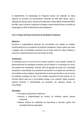 O detalhamento da implantação do Programa deverá ser realizado na etapa
seguinte do processo de licenciamento ambiental do AHE Belo Monte, após a
obtenção da licença prévia, quando será elaborado o Plano Básico Ambiental (PBA).
No PBA, todos os planos, programas e projetos a serem desenvolvidos no âmbito da
implantação do AHE do Belo Monte serão detalhados.



5.4.3.1 Projeto de Desenvolvimento de Atividades Produtivas


Objetivos
Promover a independência alimentar da comunidade com relação às cidades,
transformando-se em provedores de produtos excedentes. Apoiar ações que visem
a agregar valor às atividades produtivas que já fazem parte da cultura indígena e
incentivar o desenvolvimento de novas fontes de renda.


Justificativa
É necessário que os Juruna do Km17 possam garantir o seu sustento, através do
desenvolvimento de atividades produtivas que já realizam e a introdução de novas,
que poderão ser implantadas. Visando, além da geração de renda com a produção
excedente, à manutenção do ecossistema em equilíbrio e a fixação dos membros da
comunidade na área indígena, especialmente os jovens que tendem a sair em busca
de melhores condições de vida. O uso múltiplo sustentável da área deverá ser um
princípio básico para que a comunidade consiga o seu sustento. Neste processo,
pode-se fomentar a diversificação da produção, em pequena escala, na
comunidade.


Atividades
      • Promoção da Agricultura Tradicional;
      • Incentivo à implementação de viveiros de frutíferas nativas, plantas
          medicinais
      • Realizar estudos de viabilidade da Aquicultura e executar projeto com
          condições técnicas adequadas;


                                       172
 