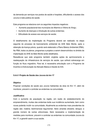 da demanda por serviços nos postos de saúde e hospitais, dificultando o acesso dos
Juruna à rede pública de saúde.


Este programa se relaciona com os seguintes impactos negativos:
   •   Aumento populacional dos municípios de Altamira e Vitória do Xingu;
   • Aumento de doenças e introdução de outras endemias;
   • Dificuldade de acesso aos serviços de saúde;


O detalhamento da implantação do Programa deverá ser realizado na etapa
seguinte do processo de licenciamento ambiental do AHE Belo Monte, após a
obtenção da licença prévia, quando será elaborado o Plano Básico Ambiental (PBA).
No PBA, todos os planos, programas e projetos a serem desenvolvidos no âmbito da
implantação do AHE do Belo Monte serão detalhados.
Ressalta-se que este programa também engloba ações de aprimoramento e
readequação da infraestrutura de serviços de saúde, que sofrerá sobrecarga em
função do fluxo migratório. Para tal, é necessária articulação com o Programa de
Incentivo à Estruturação da Atenção Básica à Saúde do EIA.



5.4.4.1 Projeto de Saúde dos Juruna do km 17


Objetivo
Propiciar condições de saúde aos Juruna habitantes da área do Km 17, além de
monitorar, prevenir e controlar as endemias na comunidade.


Justificativa
Com o aumento da população na região, em razão do estabelecimento do
empreendimento, muitas das endemias terão sua incidência aumentada, bem como
novas poderão incidir na comunidade. Atualmente as endemias mais prevalentes da
região são: malária; leishmaniose tegumentar; febre amarela silvestre; dengue; e
grande número de outras arboviroses. Será necessária a implementação de
medidas para monitorar, prevenir e controlar as endemias na comunidade Juruna do
Km 17, e garantir assim a sua saúde.


                                        175
 