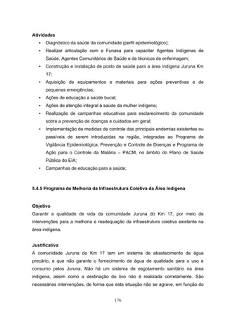 Atividades
   •   Diagnóstico da saúde da comunidade (perfil epidemiológico);
   •   Realizar articulação com a Funasa para capacitar Agentes Indígenas de
       Saúde, Agentes Comunitários de Saúde e de técnicos de enfermagem;
   •   Construção e instalação de posto de saúde para a área indígena Juruna Km
       17;
   •   Aquisição de equipamentos e materiais para ações preventivas e de
       pequenas emergências;
   •   Ações de educação a saúde bucal;
   •   Ações de atenção integral à saúde da mulher indígena;
   •   Realização de campanhas educativas para esclarecimento da comunidade
       sobre a prevenção de doenças e cuidados em geral;
   •   Implementação de medidas de controle das principais endemias existentes ou
       passíveis de serem introduzidas na região, integradas ao Programa de
       Vigilância Epidemiológica, Prevenção e Controle de Doenças e Programa de
       Ação para o Controle da Malária – PACM, no âmbito do Plano de Saúde
       Pública do EIA;
   •   Campanhas de educação para a saúde;



5.4.5 Programa de Melhoria da Infraestrutura Coletiva da Área Indígena


Objetivo
Garantir a qualidade de vida da comunidade Juruna do Km 17, por meio de
intervenções para a melhoria e readequação da infraestrutura coletiva existente na
área indígena.


Justificativa
A comunidade Juruna do Km 17 tem um sistema de abastecimento de água
precário, e que não garante o fornecimento de água de qualidade para o uso e
consumo pelos Juruna. Não há um sistema de esgotamento sanitário na área
indígena, assim como a destinação do lixo não é realizada corretamente. São
necessárias intervenções, de forma que esta situação não se agrave, em função do


                                       176
 