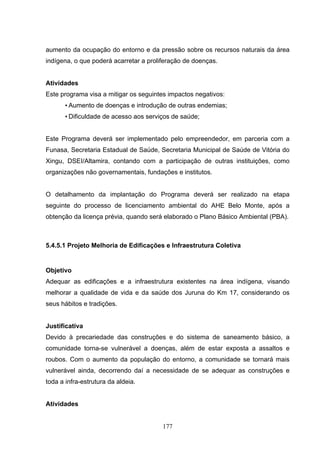 aumento da ocupação do entorno e da pressão sobre os recursos naturais da área
indígena, o que poderá acarretar a proliferação de doenças.


Atividades
Este programa visa a mitigar os seguintes impactos negativos:
       • Aumento de doenças e introdução de outras endemias;
       • Dificuldade de acesso aos serviços de saúde;


Este Programa deverá ser implementado pelo empreendedor, em parceria com a
Funasa, Secretaria Estadual de Saúde, Secretaria Municipal de Saúde de Vitória do
Xingu, DSEI/Altamira, contando com a participação de outras instituições, como
organizações não governamentais, fundações e institutos.


O detalhamento da implantação do Programa deverá ser realizado na etapa
seguinte do processo de licenciamento ambiental do AHE Belo Monte, após a
obtenção da licença prévia, quando será elaborado o Plano Básico Ambiental (PBA).



5.4.5.1 Projeto Melhoria de Edificações e Infraestrutura Coletiva


Objetivo
Adequar as edificações e a infraestrutura existentes na área indígena, visando
melhorar a qualidade de vida e da saúde dos Juruna do Km 17, considerando os
seus hábitos e tradições.


Justificativa
Devido à precariedade das construções e do sistema de saneamento básico, a
comunidade torna-se vulnerável a doenças, além de estar exposta a assaltos e
roubos. Com o aumento da população do entorno, a comunidade se tornará mais
vulnerável ainda, decorrendo daí a necessidade de se adequar as construções e
toda a infra-estrutura da aldeia.


Atividades


                                        177
 