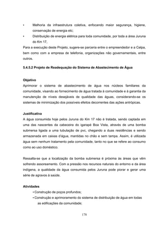 •     Melhoria da infraestrutura coletiva, enfocando maior segurança, higiene,
      conservação de energia etc;
•     Distribuição de energia elétrica para toda comunidade, por toda a área Juruna
      do Km 17,
Para a execução deste Projeto, sugere-se parceria entre o empreendedor e a Celpa,
bem como com a empresa de telefonia, organizações não governamentais, entre
outros.

5.4.5.2 Projeto de Readequação do Sistema de Abastecimento de Água


Objetivo
Aprimorar o sistema de abastecimento de água nos núcleos familiares da
comunidade, visando ao fornecimento de água tratada à comunidade e à garantia da
manutenção de níveis desejáveis de qualidade das águas, considerando-se os
sistemas de minimização dos possíveis efeitos decorrentes das ações antrópicas.


Justificativa
A água consumida hoje pelos Juruna do Km 17 não é tratada, sendo captada em
uma das nascentes da cabeceira do igarapé Boa Vista, através de uma bomba
submersa ligada a uma tubulação de pvc, chegando a duas residências e sendo
armazenada em caixas d’água, mantidas no chão e sem tampa. Assim, é utilizada
água sem nenhum tratamento pela comunidade, tanto no que se refere ao consumo
como ao uso doméstico.


Ressalta-se que a localização da bomba submersa é próxima às áreas que vêm
sofrendo assoreamento. Com a pressão nos recursos naturais do entorno e da área
indígena, a qualidade da água consumida pelos Juruna pode piorar e gerar uma
série de agravos à saúde.


Atividades
      • Construção de poços profundos;
      • Construção e aprimoramento do sistema de distribuição de água em todas
           as edificações da comunidade;


                                         178
 