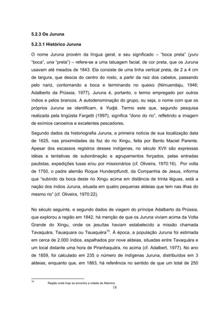 5.2.3 Os Juruna

5.2.3.1 Histórico Juruna

O nome Juruna provém da língua geral, e seu significado – “boca preta” (yuru
“boca”, una “preta”) – refere-se a uma tatuagem facial, de cor preta, que os Juruna
usavam até meados de 1843. Ela consiste de uma linha vertical preta, de 2 a 4 cm
de largura, que descia do centro do rosto, a partir da raiz dos cabelos, passando
pelo nariz, contornando a boca e terminando no queixo (Nimuendaju, 1948;
Adalberto da Prússia, 1977). Juruna é, portanto, o termo empregado por outros
índios e pelos brancos. A autodenominação do grupo, ou seja, o nome com que os
próprios Juruna se identificam, é Yudjá. Termo este que, segundo pesquisa
realizada pela lingüista Fargetti (1997), significa “dono do rio”, refletindo a imagem
de exímios canoeiros e excelentes pescadores.

Segundo dados da historiografia Juruna, a primeira notícia de sua localização data
de 1625, nas proximidades da foz do rio Xingu, feita por Bento Maciel Parente.
Apesar dos escassos registros desses indígenas, no século XVII são expressas
idéias e tentativas de subordinação e agrupamentos forçados, pelas entradas
paulistas, expedições lusas e/ou por missionários (cf. Oliveira, 1970:16). Por volta
de 1750, o padre alemão Roque Hunderptfundt, da Companhia de Jesus, informa
que “subindo da boca deste rio Xingu acima em distância de trinta léguas, está a
nação dos índios Juruna, situada em quatro pequenas aldeias que tem nas ilhas do
mesmo rio” (cf. Oliveira, 1970:22).


No século seguinte, e segundo dados de viagem do príncipe Adalberto da Prússia,
que explorou a região em 1842, há menção de que os Juruna viviam acima da Volta
Grande do Xingu, onde os jesuítas haviam estabelecido a missão chamada
Tavaquára, Tauaquara ou Tauaquéra10. À época, a população Juruna foi estimada
em cerca de 2.000 índios, espalhados por nove aldeias, situadas entre Tavaquára e
um local distante uma hora de Piranhaquára, rio acima (cf. Adalbert, 1977). No ano
de 1859, foi calculado em 235 o número de indígenas Juruna, distribuídos em 3
aldeias, enquanto que, em 1863, há referência no sentido de que um total de 250



10
        Região onde hoje se encontra a cidade de Altamira.
                                                       18
 
