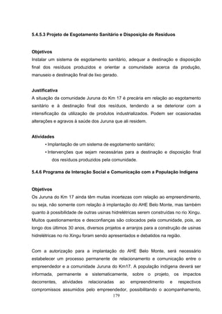 5.4.5.3 Projeto de Esgotamento Sanitário e Disposição de Resíduos


Objetivos
Instalar um sistema de esgotamento sanitário, adequar a destinação e disposição
final dos resíduos produzidos e orientar a comunidade acerca da produção,
manuseio e destinação final de lixo gerado.


Justificativa
A situação da comunidade Juruna do Km 17 é precária em relação ao esgotamento
sanitário e à destinação final dos resíduos, tendendo a se deteriorar com a
intensificação da utilização de produtos industrializados. Podem ser ocasionadas
alterações e agravos à saúde dos Juruna que ali residem.


Atividades
      • Implantação de um sistema de esgotamento sanitário;
      • Intervenções que sejam necessárias para a destinação e disposição final
          dos resíduos produzidos pela comunidade.

5.4.6 Programa de Interação Social e Comunicação com a População Indígena


Objetivos
Os Juruna do Km 17 ainda têm muitas incertezas com relação ao empreendimento,
ou seja, não somente com relação à implantação do AHE Belo Monte, mas também
quanto à possibilidade de outras usinas hidrelétricas serem construídas no rio Xingu.
Muitos questionamentos e desconfianças são colocados pela comunidade, pois, ao
longo dos últimos 30 anos, diversos projetos e arranjos para a construção de usinas
hidrelétricas no rio Xingu foram sendo apresentados e debatidos na região.


Com a autorização para a implantação do AHE Belo Monte, será necessário
estabelecer um processo permanente de relacionamento e comunicação entre o
empreendedor e a comunidade Juruna do Km17. A população indígena deverá ser
informada, permanente e sistematicamente, sobre o projeto, os impactos
decorrentes,    atividades   relacionadas     ao   empreendimento    e   respectivos
compromissos assumidos pelo empreendedor, possibilitando o acompanhamento,
                                  179
 