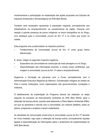 monitoramento e participação na implantação das ações propostas nos Estudos de
Impactos Ambientais e Etnoecológicos do AHE Belo Monte.


Também será necessário apresentar à população migrante, principalmente aos
trabalhadores do empreendimento, as características da região, inclusive com
relação à grande presença de povos indígenas na bacia hidrográfica do rio Xingu,
com destaque para a comunidade Juruna do Km 17 e os índios que vivem na
cidade.


Este programa visa a potencializar os impactos positivos:
•      Fortalecimento da Comunidade Juruna do Km 17 como grupo étnico
       diferenciado;


E, ainda, mitigar os seguintes impactos negativos:
•      Expectativa da comunidade de construção de mais barragens no rio Xingu;
•      Disponibilização das informações diversas, e muitas vezes conflitantes, que
       chegam à comunidade Juruna do Km 17 sobre o empreendimento;


Sugere-se a formação de parcerias com a Funai, principalmente com a
Administração Executiva Regional de Altamira, Coordenação Indígena do estado do
Pará e outras instituições, como organizações não governamentais, fundações e
institutos.


O detalhamento da implantação do Programa deverá ser realizado na etapa
seguinte do processo de licenciamento ambiental do AHE Belo Monte, após a
obtenção da licença prévia, quando será elaborado o Plano Básico Ambiental (PBA),
em que se apresenta e discute com a comunidade, em maiores detalhes, todos os
planos, programas e projetos a serem implantados.


As atividades de comunicação social junto à comunidade Juruna do Km 17 deverão
ter início imediato, logo após a obtenção da licença prévia, principalmente aquelas
ligadas à disponibilização de informações sobre o andamento da implementação do
AHE Belo Monte.


                                        180
 