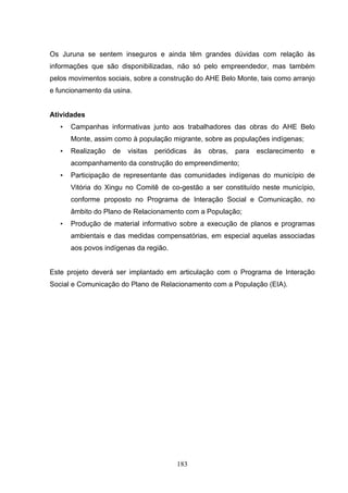 Os Juruna se sentem inseguros e ainda têm grandes dúvidas com relação às
informações que são disponibilizadas, não só pelo empreendedor, mas também
pelos movimentos sociais, sobre a construção do AHE Belo Monte, tais como arranjo
e funcionamento da usina.


Atividades
   •   Campanhas informativas junto aos trabalhadores das obras do AHE Belo
       Monte, assim como à população migrante, sobre as populações indígenas;
   •   Realização   de   visitas   periódicas   às   obras,   para   esclarecimento   e
       acompanhamento da construção do empreendimento;
   •   Participação de representante das comunidades indígenas do município de
       Vitória do Xingu no Comitê de co-gestão a ser constituído neste município,
       conforme proposto no Programa de Interação Social e Comunicação, no
       âmbito do Plano de Relacionamento com a População;
   •   Produção de material informativo sobre a execução de planos e programas
       ambientais e das medidas compensatórias, em especial aquelas associadas
       aos povos indígenas da região.


Este projeto deverá ser implantado em articulação com o Programa de Interação
Social e Comunicação do Plano de Relacionamento com a População (EIA).




                                          183
 