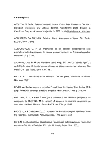 5.5 Bibliografia


ACSI. The All Catfish Species Inventory is one of four flagship projects. Planetary
Biological Inventories. US National Science Foundation's Biotic Surveys &
Inventories Program. Acessado em janeiro de 2009 no site http://silurus.acnatsci.org.


ADALBERTO DA PRÚSSIA, Príncipe. Brasil: Amazonas – Xingu. São Paulo:
EDUSP, 1977. (1847).


ALBUQUERQUE, U. P. La importancia de los estudios etnobiológicos para
estabelecimento de estratégias de manejo y conservación en las florestas tropicales.
Biotemas 12(1): 31-47.


ANDRADE, Lucia M. M. Os Juruna do Médio Xingu. In: SANTOS, Leinad Ayer O.;
ANDRADE, Lúcia M. M. de. As hidrelétricas do Xingu e os povos indígenas. São
Paulo: CPI - São Paulo, 1988. p. 147-151.


BAIYLE, K. D. Methods of social research. The free press. Macmillan publishers.
New York. 1982.


BALÉE, W. Biodiversidade e os Indíos Amazônicos. In: Castro, E.V.; Cunha, M.C,
(org). Amazônia: Etnologia e História Indígena. NHII/FAPESP. 1994. p. 383-393.


BARTHEM, R. B. & FABRÉ. Biologia e diversidade dos recursos pesqueiros da
Amazônia. In: RUFFINO, M. L. (coord). A pesca e os recursos pesqueiros na
Amazônia brasileira. Manaus: IBAMA/ProVárzea. 2004. p. 17-62.


BEGOSSI, A. & GARAVELLO, J.C. Notes On the Ethnoicthiology of Fishermen From
the Tocantins River (Brazil). Acta Amazonica. 1990. 20: 314-351.


BERLIN, B. Ethnobiological Classification: Principles of Categorization of Plants and
Animals in Traditional Societies. Princeton University Press, 1992. 335p.



                                         184
 