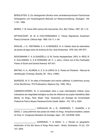 BERGLEITER, S. Zur ökologischen Struktur einer zentralamazonischen Fischzönose
Ethologische und morphologische Befunde zur Ressourcenteilung. Zoologica. 149:
1-191. 1999.


BERRA, T. M. Some 20th century fish discoveries. Env. Biol. Fishes, 1997. 50: 1-12.


BITTENCOURT, M. M. & COX-FERNANDES C. Peixes Migradores Sustentam
Pesca Comercial. Ciência Hoje. 1990. Vol 11, n. 64.


BOHLKE, J. E.; WEITZMAN, S. H. & MENEZES, N. A. Estado atual da sistemática
de peixes de água doce da América do Sul. Acta Amazonica. 1978. 8(4): 657-677.


BOOCKMANN, F. A. & GUAZZELLI, G. M. Family Heptapteridae. 2003. In: REIS, R.
E; KULLANDER, S. O & FERRARIS JR, C. J. (eds.). Check List of the Freshwater
Fishes of South and Central America: 407-431.


BRITSKI, H. A.; SILIMON, K. Z. S. & LOPES, B. S. Peixes do Pantanal – Manual de
identificação. Embrapa, Brasília, DF. 184 p. (1999).


BURGESS, W. E. An atlas of freshwater and marine catfishes: A preliminary survey
of the Siluriformes. TFH Publications. Neptune City. 1989. 784 p.


CAMARGO-ZORRO, M. A comunidade ictica e suas interrelações tróficas como
indicadores de integridade biológica na área de influência do projeto hidrelétrico Belo
Monte, rio Xingu, Pará, Brasil. Tese. Doutorado em Zoologia da Universidade
Federal do Pará e Museu Paraense Emílio Goeldi. Belém – PA. 167 p. 2004.


___________________; CARVALHO JR, J. R.; GIARRIZZO, T.; ZUANON, J. &
ISAAC, I. Lista preliminar dos peixes do médio rio Xingu, Amazônia brasileira, estado
do Pará. In: Congresso Brasileiro de Zoologia. Itajaí – SC. CD-ROM. 2002.


___________________; GIARRIZZO, T. & ISAAC, V. J. Review on geographic
distribution of the fish fauna of Xingu River basin - Brazil. Ecotropica. 10 (2): 123-
147. 2004.
                                         185
 