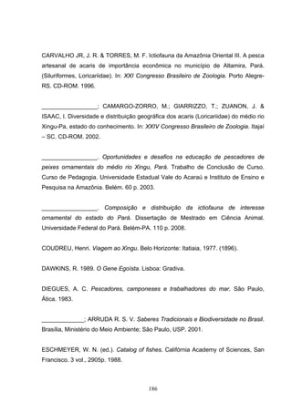 CARVALHO JR, J. R. & TORRES, M. F. Ictiofauna da Amazônia Oriental III. A pesca
artesanal de acaris de importância econômica no município de Altamira, Pará.
(Siluriformes, Loricariidae). In: XXI Congresso Brasileiro de Zoologia. Porto Alegre-
RS. CD-ROM. 1996.


_________________; CAMARGO-ZORRO, M.; GIARRIZZO, T.; ZUANON, J. &
ISAAC, I. Diversidade e distribuição geográfica dos acaris (Loricariidae) do médio rio
Xingu-Pa, estado do conhecimento. In: XXIV Congresso Brasileiro de Zoologia. Itajaí
– SC. CD-ROM. 2002.


_________________. Oportunidades e desafios na educação de pescadores de
peixes ornamentais do médio rio Xingu, Pará. Trabalho de Conclusão de Curso.
Curso de Pedagogia. Universidade Estadual Vale do Acaraú e Instituto de Ensino e
Pesquisa na Amazônia. Belém. 60 p. 2003.


_________________. Composição e distribuição da ictiofauna de interesse
ornamental do estado do Pará. Dissertação de Mestrado em Ciência Animal.
Universidade Federal do Pará. Belém-PA. 110 p. 2008.


COUDREU, Henri. Viagem ao Xingu. Belo Horizonte: Itatiaia, 1977. (1896).


DAWKINS, R. 1989. O Gene Egoísta. Lisboa: Gradiva.


DIEGUES, A. C. Pescadores, camponeses e trabalhadores do mar. São Paulo,
Ática. 1983.


_____________; ARRUDA R. S. V. Saberes Tradicionais e Biodiversidade no Brasil.
Brasília, Ministério do Meio Ambiente; São Paulo, USP. 2001.


ESCHMEYER, W. N. (ed.). Catalog of fishes. Califórnia Academy of Sciences, San
Francisco. 3 vol., 2905p. 1988.



                                         186
 