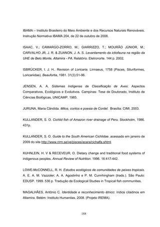 IBAMA – Instituto Brasileiro do Meio Ambiente e dos Recursos Naturais Renováveis.
Instrução Normativa IBAMA 204, de 22 de outubro de 2008.


ISAAC, V.; CAMARGO-ZORRO, M.; GIARRIZZO, T.; MOURÃO JÚNIOR, M.;
CARVALHO JR, J. R. & ZUANON, J. A. S. Levantamento da ictiofauna na região da
UHE de Belo Monte, Altamira - PA. Relatório. Eletronorte. 144 p. 2002.


ISBRÜCKER, I. J. H.. Revision of Loricaria. Linnaeus, 1758 (Pisces, Siluriformes,
Loricariidae). Beaufortia, 1981. 31(3):51-96.


JENSEN, A. A. Sistemas Indígenas de Classificação de Aves: Aspectos
Comparativos, Ecológicos e Evolutivos. Campinas: Tese de Doutorado, Instituto de
Ciências Biológicas, UNICAMP. 1985.


JURUNA, Maria Cândida. Mitos, contos e poesia de Cordel. Brasília: CIMI, 2003.


KULLANDER, S. O. Cichlid fish of Amazon river drainage of Peru. Stockholm, 1986.
431p.


KULLANDER, S. O. Guide to the South American Cichlidae. acessado em janeiro de
2009 do site http://www.nrm.se/ve/pisces/acara/cichalfa.shtml.


KUHNLEIN, H. V & RECEVEUR, O. Dietary change and traditional food systems of
indigenous peoples. Annual Review of Nutrition. 1996. 16:417-442.


LOWE-McCONNELL, R. H. Estudos ecológicos de comunidades de peixes tropicais.
A. E. A. M. Vazzoler; A. A. Agostinho e P. M. Cunnhingham (trads.). São Paulo:
EDUSP. 1999. 536 p. Tradução de Ecological Studies in Tropical fish communities.


MAGALHÃES, Antônio C. Identidade e reconhecimento étnico: índios citadinos em
Altamira. Belém: Instituto Humanitas, 2008. (Projeto IREMA).



                                          188
 