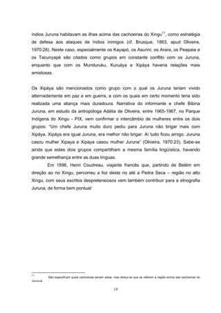 índios Juruna habitavam as ilhas acima das cachoeiras do Xingu11, como estratégia
de defesa aos ataques de índios inimigos (cf. Brusque, 1863, apud Oliveira,
1970:28). Neste caso, especialmente os Kayapó, os Asurini, os Arara, os Peapaia e
os Tacunyapé são citados como grupos em constante conflito com os Juruna,
enquanto que com os Munduruku, Kuruáya e Xipáya haveria relações mais
amistosas.


Os Xipáya são mencionados como grupo com o qual os Juruna teriam vivido
alternadamente em paz e em guerra, e com os quais em certo momento teria sido
realizada uma aliança mais duradoura. Narrativa do informante e chefe Bibina
Juruna, em estudo da antropóloga Adélia de Oliveira, entre 1965-1967, no Parque
Indígena do Xingu - PIX, vem confirmar o intercâmbio de mulheres entre os dois
grupos: “Um chefe Juruna muito duro pediu para Juruna não brigar mais com
Xipáya. Xipáya era igual Juruna, era melhor não brigar. Aí tudo ficou amigo. Juruna
casou mulher Xipaya e Xipaya casou mulher Juruna” (Oliveira, 1970:23). Sabe-se
ainda que estes dois grupos compartilham a mesma família lingüística, havendo
grande semelhança entre as duas línguas.
           Em 1896, Henri Coudreau, viajante francês que, partindo de Belém em
direção ao rio Xingu, percorreu a foz deste rio até a Pedra Seca – região no alto
Xingu, com seus escritos despretensiosos vem também contribuir para a etnografia
Juruna, de forma bem pontual:




11
           Não especificam quais cachoeiras seriam estas, mas deduz-se que se referem à região acima das cachoeiras do
Jurucuá.

                                                         19
 