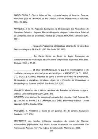 MAGO-LECCIA F. Electric fishes of the continental waters of America. Caracas,
Fundacion para el Desarrollo de las Ciencias Físicas, Matemáticas y Naturales.
1994. 29, 223p.


MARQUES, J. G. W. Aspectos Ecológicos na Etnoictiologia dos Pescadores do
Complexo Estuarino - Lagunar Mundaú-Manguaba, Alagoas. Universidade Estadual
de Campinas: Tese de Doutorado, Instituto de Biologia, UNICAMP, Campinas (SP).
1991.


________________. Pescando Pescadores: etnoecologia abrangente no baixo São
Francisco alagoano. NUPAUB, USP. São Paulo, SP. 1995.


________________. Do Canto Bonito ao Berro do Bode: Percepção do
comportamento de vocalização em aves entre camponeses alagoanos. Rev. Bras.
Etologia. 1998. p. 71-85.


________________. O olhar (Des)Multiplicado. O papel do interdisciplinar e do
qualitativo na pesquisa etnobiológica e etnoecológica. In AMOROZO, M.C.L; MING,
L.C.; SILVA, S.P.(edits.). Métodos de coleta e análise de dados em Etnobiologia,
Etnoecologia e disciplinas correlatas. Anais do I Encontro de Etnobiologia e
Etnoecologia do Sudeste. UNESP. São Paulo, SP. 2002.


MMA/MDS. Relatório da II Oficina Nacional de Trabalho da Carteira Indígena.
Brasília, Carteira Indígena/SEDR, 2008, 39p.
MENEZES, N. A. Methods for assessing freshwater fish diversity. 1996. Capítulo 19,
pp. 289-295. In: Bicudo, C.E.M.; Menezes, N.A. (eds.). Biodiversity in Brazil – A first
approach. CNPq, Brasília. 326 p.


MEGGERS. B. Amazônia: a ilusão de um paraíso. Rio de Janeiro, Civilização
Brasileira, 1977, 207p.


MOVIMENTO         das   famílias   indígenas   moradoras   da   cidade   de    Altamira:
levantamento populacional dos índios Juruna localizados na comunidade São
Francisco de Assis do Km 17 da rodovia Ernesto Aciole. Altamira: s.l., 2000.
                                       189
 