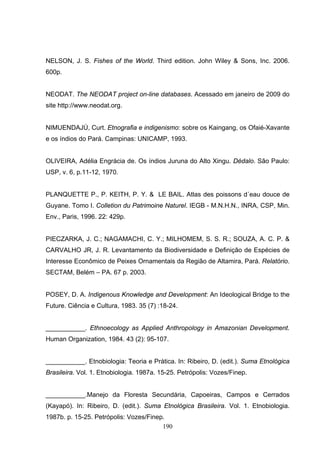 NELSON, J. S. Fishes of the World. Third edition. John Wiley & Sons, Inc. 2006.
600p.


NEODAT. The NEODAT project on-line databases. Acessado em janeiro de 2009 do
site http://www.neodat.org.


NIMUENDAJÚ, Curt. Etnografia e indigenismo: sobre os Kaingang, os Ofaié-Xavante
e os índios do Pará. Campinas: UNICAMP, 1993.


OLIVEIRA, Adélia Engrácia de. Os índios Juruna do Alto Xingu. Dédalo. São Paulo:
USP, v. 6, p.11-12, 1970.


PLANQUETTE P., P. KEITH, P. Y. & LE BAIL. Atlas des poissons d´eau douce de
Guyane. Tomo I. Colletion du Patrimoine Naturel. IEGB - M.N.H.N., INRA, CSP, Min.
Env., Paris, 1996. 22: 429p.


PIECZARKA, J. C.; NAGAMACHI, C. Y.; MILHOMEM, S. S. R.; SOUZA, A. C. P. &
CARVALHO JR, J. R. Levantamento da Biodiversidade e Definição de Espécies de
Interesse Econômico de Peixes Ornamentais da Região de Altamira, Pará. Relatório.
SECTAM, Belém – PA. 67 p. 2003.


POSEY, D. A. Indigenous Knowledge and Development: An Ideological Bridge to the
Future. Ciência e Cultura, 1983. 35 (7) :18-24.


___________. Ethnoecology as Applied Anthropology in Amazonian Development.
Human Organization, 1984. 43 (2): 95-107.


___________. Etnobiologia: Teoria e Prática. In: Ribeiro, D. (edit.). Suma Etnológica
Brasileira. Vol. 1. Etnobiologia. 1987a. 15-25. Petrópolis: Vozes/Finep.


___________.Manejo da Floresta Secundária, Capoeiras, Campos e Cerrados
(Kayapó). In: Ribeiro, D. (edit.). Suma Etnológica Brasileira. Vol. 1. Etnobiologia.
1987b. p. 15-25. Petrópolis: Vozes/Finep.
                                        190
 