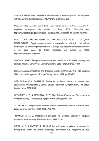 SARAIVA, Márcia Pires. Identidade Multifacetada: a reconstrução do “ser indígena”
entre os Juruna do médio Xingu. NAEA/UFPA. Belém/PA. 2007


SECTAM - Secretaria Executiva de Ciência, Tecnologia e Meio Ambiente. Lista das
espécies      ameaçadas     do    estado    do    Pará.    2008.   Disponível    em:
http://www.sectam.pa.gov.br/relacao_especies.htm. Acessado em janeiro de 2009.


SIBIP    -   SISTEMA    NACIONAL      DE    INFORMAÇÕES        SOBRE     COLEÇÕES
ICTIOLÓGICAS. Projeto conhecimento, conservação e utilização racional da
diversidade da fauna de peixes do Brasil. Catálogo das espécies de peixes marinhos
e   de       água   doce    do    Brasil.   Acessado      em   janeiro   de     2009.
http://www.mnrj.ufrj.br/pronex.


SIMON & LYONS. Biological assessment and criteria: tools for water planning and
decision making. CRC Press, Lewis Publishers. Boca Raton, Florida. 1994.


SIOLI, H. Amazon tributaries and drainage basins. In: HASLER, A.D (ed.) Coupling
of land and water systems. Springer Verlag, Berlin, 1984. pp 199-213.


SOBREVILLA, C & BARTH, P. Evaluación ecológica rápida. Un manual para
usuários del América latina y Caribe. Edición Preliminar. Arlington, EUA. The Nature
Conservancy. 1992. 231p.


SPRADLEY, J. P. & MCCURDY, D. W. The Cultural Experience: Ethnography in
Complex Society. Tennessee, Kingsport Press of Kingsport. 1972.


TAGLE, M. A. Changes in the patterns of food consumption in Latin America. Arch.
Latino america Nutrition. 1988. 38(3): 750-765.


TRIVIÑOS, A. N. S. Introdução a pesquisa em Ciências Sociais: A pesquisa
qualitativa em educação. São Paulo: Atlas, 1987. 175p.


UIEDA, V. S. & CASTRO, R. M. C. Coleta e fixação de peixes de riachos. In:
Ecologia de peixes de riachos. Oecologia Brasiliensis, v.6. Programa de Pós-
                                    192
 