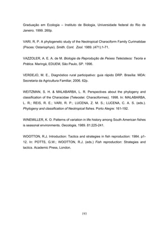 Graduação em Ecologia – Instituto de Biologia, Universidade federal do Rio de
Janeiro. 1999. 260p.


VARI, R. P. A phylogenetic study of the Neotropical Characiform Family Curimatidae
(Pisces: Ostariophysi). Smith. Cont. Zool. 1989. (471):1-71.


VAZZOLER, A. E. A. de M. Biologia da Reprodução de Peixes Teleósteos: Teoria e
Prática. Maringá, EDUEM, São Paulo, SP. 1996.


VERDEJO, M. E., Diagnóstico rural participativo: guia rápido DRP. Brasília: MDA:
Secretaria da Agricultura Familiar, 2006. 62p.


WEITZMAN, S. H. & MALABARBA, L. R. Perspectives about the phylogeny and
classification of the Characidae (Teleostei: Characiformes). 1998. In: MALABARBA,
L. R.; REIS, R. E.; VARI, R. P.; LUCENA, Z. M. S.; LUCENA, C. A. S. (eds.).
Phylogeny and classification of Neotropical fishes. Porto Alegre: 161-192.


WINEMILLER, K. O. Patterns of variation in life history among South American fishes
is seasonal environments. Oecologia, 1989. 81:225-241.


WOOTTON, R.J. Introduction: Tactics and strategies in fish reproduction: 1984. p1-
12. In: POTTS, G.W.; WOOTTON, R.J. (eds.) Fish reproduction: Strategies and
tactics. Academic Press, London.




                                         193
 