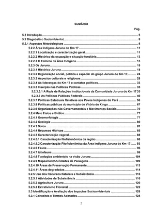 SUMÁRIO
                                                                                                                                  Pág.

5.1 Introdução ........................................................................................................................ 5
5.2 Diagnóstico SociambientaL............................................................................................ 8
5.2.1 Aspectos Metodológicos ............................................................................................. 8
       5.2.2 Área Indígena Juruna do Km 17 ........................................................................ 11
       5.2.2.1 Localização e caracterização geral ................................................................ 11
       5.2.2.2 Histórico da ocupação e situação fundiária.................................................. 13
       5.2.2.3 O Entorno da Área Indígena ........................................................................... 15
       5.2.3 Os Juruna ............................................................................................................ 18
       5.2.3.1 Histórico Juruna .............................................................................................. 18
       5.2.3.2 Organização social, política e espacial do grupo Juruna do Km 17........... 24
       5.2.3.3 Aspectos culturais e religiosos...................................................................... 28
       5.2.3.4 As lideranças do Km 17 e contatos políticos................................................ 33
       5.2.3.5 Inserção nas Políticas Públicas ..................................................................... 35
          5.2.3.5.1 A Rede de Relações Institucionais da Comunidade Juruna do Km 17 35
          5.2.3.6 As Políticas Públicas Federais ................................................................... 40
       5.2.3.7 Políticas Estaduais Relativas aos Povos Indígenas do Pará ...................... 56
       5.2.3.8 Políticas públicas do município de Vitória do Xingu ................................... 67
       5.2.3.9 Organizações não Governamentais e Movimentos Sociais ........................ 70
       5.2.4 Meio Físico e Biótico .......................................................................................... 77
       5.2.4.1 Geomorfologia ................................................................................................. 77
       5.2.4.2 Geologia ........................................................................................................... 80
       5.2.4.3 Solos ................................................................................................................. 82
       5.2.4.4 Recursos Hídricos ........................................................................................... 85
       5.2.4.5 Caracterização vegetal .................................................................................... 88
       5.2.4.5.1 Caracterização fitofisionômica da região................................................... 88
       5.2.4.5.2 Caracterização Fitofisionômica da Área Indígena Juruna do Km 17....... 93
       5.2.4.6 Fauna ................................................................................................................ 96
       5.2.4.7 Ictiofauna .......................................................................................................... 99
       5.2.4.8 Tipologias ambientais na visão Juruna ....................................................... 104
       5.2.4.9 Mapeamento/Unidades de Paisagens.......................................................... 109
       5.2.4.10 Áreas de Preservação Permanente............................................................ 113
       5.2.4.11 Áreas degradadas........................................................................................ 114
       5.2.5 Uso dos Recursos Naturais e Subsistência................................................... 116
       5.2.5.1 Atividades de Subsistência .......................................................................... 116
       5.2.5.2 Agricultura Juruna......................................................................................... 120
       5.2.5.3 Extrativismo Florestal ................................................................................... 122
       5.3 Identificação e Avaliação dos Impactos Socioambientais .............................. 128
       5.3.1 Conceitos e Termos Adotados ........................................................................ 128

                                                                   2
 