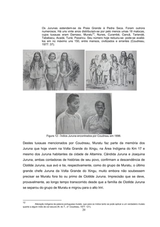 Os Jurunas estendem-se da Praia Grande à Pedra Seca. Foram outrora
                   numerosos. Há uns vinte anos distribuíam-se por pelo menos umas 18 malocas,
                   cujos tuxauas eram Damaso, Muratu12, Nunes, Curambé, Cancã, Tariendé,
                   Tababacu, Acadá, Turiá, Paxaricu. Seu número hoje reduziu-se: pode-se avaliá-
                   los em no máximo uns 150, entre mansos, civilizados e errantes (Coudreau,
                   1977: 37).




                        Figura 12 - Índios Juruna encontrados por Coudreau em 1896.

Destes tuxauas mencionados por Coudreau, Muratu faz parte da memória dos
Juruna que hoje vivem na Volta Grande do Xingu, na Área Indígena do Km 17 e
mesmo dos Juruna habitantes da cidade de Altamira. Cândida Juruna e Joaquina
Juruna, ambas contadoras de histórias de seu povo, confirmam a descendência de
Clotilde Juruna, sua avó e tia, respectivamente, como do grupo de Muratu, o último
grande chefe Juruna da Volta Grande do Xingu, muito embora não soubessem
precisar se Muratu fora tio ou primo de Clotilde Juruna. Imprecisão que se deve,
provavelmente, ao longo tempo transcorrido desde que a família de Clotilde Juruna
se separou do grupo de Muratu e migrou para o alto Iriri.



12
            Alteração indígena da palavra portuguesa mulato, que para os índios tanto se pode aplicar a um verdadeiro mulato
quanto a algum índio de cor escura (N. do T., cf Coudreau, 1977: 121).
                                                            20
 