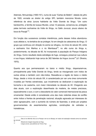 Ademais, Nimuendaju (1993:151), numa de suas “Cartas de Belém”, datada de julho
de 1920, enviada ao diretor do antigo SPI, também menciona Muratu como
referência da etnia Juruna habitante da Volta Grande do Xingu: “Um outro
bandozinho, a família do tuxaua Muratú, umas 12 pessoas, conservou-se, protegido
pelas terríveis cachoeiras da Volta do Xingu, no Salto Jurucuá, pouco abaixo da
boca do Pacajá”13.


Em função dos sucessivos contatos interétnicos, parte desses índios abandonou
suas aldeias e, na tentativa de se proteger, foi em direção às cabeceiras do Xingu. O
grupo que continuou em direção rio acima se refugiou, no início do século XX, entre
a cachoeira Von Martius e o rio Manitsauá14, no alto curso do Xingu e,
posteriormente, na década de 60, foi incorporado à população do Parque Indígena
do Xingu. Como resultado desta estratégia de fuga, conseguiu preservar sua cultura
e sua língua, totalizando hoje cerca de 362 falantes da língua Juruna15 (cf. Oliveira,
1970).


Quanto aos que permaneceram no baixo e médio Xingu, dispersaram-se,
principalmente pela Volta Grande do Xingu, tendo se miscigenado com índios de
outras etnias e também com não-índios. Ressalta-se a região do baixo e médio
Xingu, desde o início do século XX, é caracterizada por ser uma área comumente
invadida por frentes extrativistas, que inicialmente se dedicaram à exploração da
borracha e da castanha, com maior intensidade na década de 40. Chegando aos
dias atuais, com a exploração desenfreada da madeira, de metais preciosos,
especialmente o ouro, e com a descoberta do valor comercial internacional da pesca
ornamental. Desde então é considerada uma das mais violentas áreas de conflito
entre índios e frentes de penetração nacional, situação agravada por interesses do
setor agropecuário, com o aumento do número de fazendas, e ainda por projetos
governamentais              de     assentamentos             agrícolas,       construções           de     estradas        e
hidrelétricas.



13
              Esta aí se referindo não ao rio Pacaja e sim ao rio Bacaja, em razão da localização indicada acima da cachoeira
do Jurucuá.
14
              Afluente da margem esquerda do Xingu.
15
              Língua Juruna, que pertence ao Tronco Tupi.
                                                             21
 