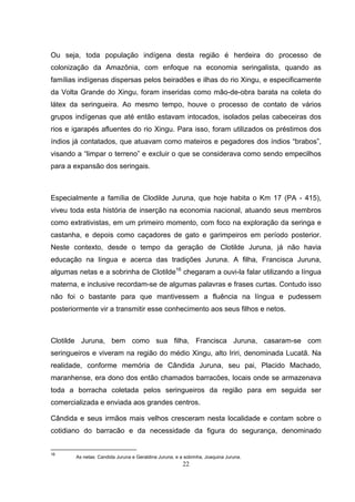 Ou seja, toda população indígena desta região é herdeira do processo de
colonização da Amazônia, com enfoque na economia seringalista, quando as
famílias indígenas dispersas pelos beiradões e ilhas do rio Xingu, e especificamente
da Volta Grande do Xingu, foram inseridas como mão-de-obra barata na coleta do
látex da seringueira. Ao mesmo tempo, houve o processo de contato de vários
grupos indígenas que até então estavam intocados, isolados pelas cabeceiras dos
rios e igarapés afluentes do rio Xingu. Para isso, foram utilizados os préstimos dos
índios já contatados, que atuavam como mateiros e pegadores dos índios “brabos”,
visando a “limpar o terreno” e excluir o que se considerava como sendo empecilhos
para a expansão dos seringais.



Especialmente a família de Clodilde Juruna, que hoje habita o Km 17 (PA - 415),
viveu toda esta história de inserção na economia nacional, atuando seus membros
como extrativistas, em um primeiro momento, com foco na exploração da seringa e
castanha, e depois como caçadores de gato e garimpeiros em período posterior.
Neste contexto, desde o tempo da geração de Clotilde Juruna, já não havia
educação na língua e acerca das tradições Juruna. A filha, Francisca Juruna,
algumas netas e a sobrinha de Clotilde16 chegaram a ouvi-la falar utilizando a língua
materna, e inclusive recordam-se de algumas palavras e frases curtas. Contudo isso
não foi o bastante para que mantivessem a fluência na língua e pudessem
posteriormente vir a transmitir esse conhecimento aos seus filhos e netos.



Clotilde Juruna, bem como sua filha, Francisca Juruna, casaram-se com
seringueiros e viveram na região do médio Xingu, alto Iriri, denominada Lucatã. Na
realidade, conforme memória de Cândida Juruna, seu pai, Placido Machado,
maranhense, era dono dos então chamados barracões, locais onde se armazenava
toda a borracha coletada pelos seringueiros da região para em seguida ser
comercializada e enviada aos grandes centros.

Cândida e seus irmãos mais velhos cresceram nesta localidade e contam sobre o
cotidiano do barracão e da necessidade da figura do segurança, denominado


16
       As netas: Candida Juruna e Geraldina Juruna, e a sobrinha, Joaquina Juruna.
                                                       22
 