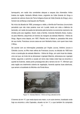 barraqueiro, em razão dos constantes ataques e saques dos chamados índios
brabos da região. Norberto Alfredo Arara, originário da Volta Grande do Xingu e
parente de Leôncio Arara (da Terra Indígena Arara da Volta Grande do Xingu), era o
homem de confiança e barraqueiro de Placido.

No início da década de 1950, prossegue o relato, a família de Francisca Juruna teria
percebido que não mais poderia viver em Lucatã, tendo em vista a falência do
barracão, em razão da queda da demanda pela borracha na economia nacional e de
dívidas junto aos regatões. Assim, toda a família, incluindo Norberto Arara, mudou-
se para Altamira, adquirindo um terreno às margens da estrada Altamira - Vitória do
Xingu. Alguns anos depois, em 1957, Placido veio a falecer e, passados três anos
de sua morte, Francisca Juruna casou-se com Norberto Arara, com quem teve mais
3 filhos.

De acordo com as informações prestadas por Virgílio Juruna, Antônio Juruna e
Cândida Juruna, os filho mais velhos de Francisca Juruna, na década de 1950 teve
início a construção da estrada Altamira - Vitória do Xingu, em outro local da cidade,
uma vez que, ao invés de se atravessar o igarapé Altamira, atravessou-se o igarapé
Ambé, seguindo o caminho a cavalo em torno das matas onde hoje se encontra o
quartel do Exército, deste ponto prosseguindo até o terreno do km 17. Afirmam que
esta região era totalmente coberta de vegetação, havendo apenas duas aberturas,
que seriam a localidade do Michila e de Ponte Nova.




                Figura 13 - Estrada Altamira - Vitória do Xingu (década de 50).


O terreno do km 17, que nesta época era maior, e um outro terreno, localizado onde
hoje se encontra o sítio Capixaba, situado no km 11, e que também foi comprado
                                              23
 