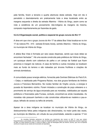 pela família, foram a terceira e quarta aberturas desta estrada. Hoje em dia é
percebido o desmatamento em praticamente toda a área localizada entre as
margens esquerda e direita da estrada Altamira - Vitória do Xingu, assim como se
nota a existência de um povoamento não-indígena às margens da mesma,
composto majoritariamente por fazendas de gado.


5.2.3.2 Organização social, política e espacial do grupo Juruna do Km 17

A área em que vive o grupo Juruna do Km 17 da aldeia Boa Vista localiza-se no km
17 da rodovia PA - 415 - estrada Ernesto Acioly, sentido Altamira - Vitória do Xingu,
no município de Vitória do Xingu.


A aldeia Boa Vista é formada por seis casas dispersas, sendo que duas delas se
encontram fechadas17. Há uma escola construída pela prefeitura de Vitória do Xingu,
um quiosque aberto com cobertura de palha e um campo de futebol que ficam
próximos à margem da rodovia. A casa de farinha e outras moradias se localizam
mais ao fundo do terreno e são rodeadas por árvores frutíferas e criações de
animais domésticos.


A comunidade possui energia elétrica, fornecida pela Centrais Elétricas do Pará S.A.
– Celpa, e viabilizada pelo Programa Raízes, nos dois grupos familiares de Antônio
Juruna e Francisco Bernardino. No núcleo familiar de Virgílio Juruna, a energia é
puxada do fazendeiro vizinho. Foram iniciados a construção de poço artesiano e o
provimento de serviço de água encanada para as moradias, viabilizados por aquela
prefeitura e financiados pela Funasa, contudo, encontram-se ainda inacabadas. As
moradias não possuem banheiro e são construídas utilizando-se madeira e pau-a-
pique, telhado de cavaco ou telha de amianto.


Apesar de a área indígena se localizar no município de Vitória do Xingu, os
deslocamentos feitos pelos indígenas são direcionados, na maior parte das vezes,
ao município de Altamira, em virtude da sua proximidade, estando a apenas 17 km

17
             As moradias fechadas pertencem às famílias que atualmente não moram no KM 17, mas que visitam
frequentemente a comunidade. Uma se refere a casa de Oswaldina (filha de Francisca Juruna), atualmente vivendo no garimpo
do Itata, na Volta Grande do Xingu. A outra se refere a casa de Rosangela (filha de Antonio Juruna), que vive na fazenda
vizinha em função de seu marido ser funcionário do fazendeiro.
                                                           24
 