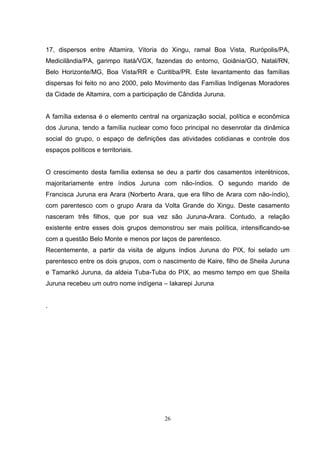 17, dispersos entre Altamira, Vitoria do Xingu, ramal Boa Vista, Rurópolis/PA,
Medicilândia/PA, garimpo Itatá/VGX, fazendas do entorno, Goiânia/GO, Natal/RN,
Belo Horizonte/MG, Boa Vista/RR e Curitiba/PR. Este levantamento das famílias
dispersas foi feito no ano 2000, pelo Movimento das Famílias Indígenas Moradores
da Cidade de Altamira, com a participação de Cândida Juruna.


A família extensa é o elemento central na organização social, política e econômica
dos Juruna, tendo a família nuclear como foco principal no desenrolar da dinâmica
social do grupo, o espaço de definições das atividades cotidianas e controle dos
espaços políticos e territoriais.


O crescimento desta família extensa se deu a partir dos casamentos interétnicos,
majoritariamente entre índios Juruna com não-índios. O segundo marido de
Francisca Juruna era Arara (Norberto Arara, que era filho de Arara com não-índio),
com parentesco com o grupo Arara da Volta Grande do Xingu. Deste casamento
nasceram três filhos, que por sua vez são Juruna-Arara. Contudo, a relação
existente entre esses dois grupos demonstrou ser mais política, intensificando-se
com a questão Belo Monte e menos por laços de parentesco.
Recentemente, a partir da visita de alguns índios Juruna do PIX, foi selado um
parentesco entre os dois grupos, com o nascimento de Kaire, filho de Sheila Juruna
e Tamarikó Juruna, da aldeia Tuba-Tuba do PIX, ao mesmo tempo em que Sheila
Juruna recebeu um outro nome indígena – Iakarepi Juruna


.




                                        26
 