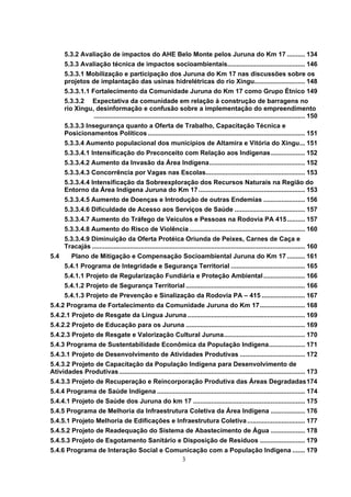 5.3.2 Avaliação de impactos do AHE Belo Monte pelos Juruna do Km 17 .......... 134
      5.3.3 Avaliação técnica de impactos socioambientais........................................... 146
      5.3.3.1 Mobilização e participação dos Juruna do Km 17 nas discussões sobre os
      projetos de implantação das usinas hidrelétricas do rio Xingu............................ 148
      5.3.3.1.1 Fortalecimento da Comunidade Juruna do Km 17 como Grupo Étnico 149
      5.3.3.2 Expectativa da comunidade em relação à construção de barragens no
      rio Xingu, desinformação e confusão sobre a implementação do empreendimento
                ..................................................................................................................... 150
      5.3.3.3 Insegurança quanto a Oferta de Trabalho, Capacitação Técnica e
      Posicionamentos Políticos ....................................................................................... 151
      5.3.3.4 Aumento populacional dos municípios de Altamira e Vitória do Xingu... 151
      5.3.3.4.1 Intensificação do Preconceito com Relação aos Indígenas................... 152
      5.3.3.4.2 Aumento da Invasão da Área Indígena..................................................... 152
      5.3.3.4.3 Concorrência por Vagas nas Escolas....................................................... 153
      5.3.3.4.4 Intensificação da Sobreexploração dos Recursos Naturais na Região do
      Entorno da Área Indígena Juruna do Km 17 ........................................................... 153
      5.3.3.4.5 Aumento de Doenças e Introdução de outras Endemias ....................... 156
      5.3.3.4.6 Dificuldade de Acesso aos Serviços de Saúde ....................................... 157
      5.3.3.4.7 Aumento do Tráfego de Veículos e Pessoas na Rodovia PA 415.......... 157
      5.3.3.4.8 Aumento do Risco de Violência ................................................................ 160
      5.3.3.4.9 Diminuição da Oferta Protéica Oriunda de Peixes, Carnes de Caça e
      Tracajás ...................................................................................................................... 160
5.4       Plano de Mitigação e Compensação Socioambiental Juruna do Km 17 .......... 161
      5.4.1 Programa de Integridade e Segurança Territorial ......................................... 165
      5.4.1.1 Projeto de Regularização Fundiária e Proteção Ambiental ....................... 166
      5.4.1.2 Projeto de Segurança Territorial .................................................................. 166
      5.4.1.3 Projeto de Prevenção e Sinalização da Rodovia PA – 415 ........................ 167
5.4.2 Programa de Fortalecimento da Comunidade Juruna do Km 17......................... 168
5.4.2.1 Projeto de Resgate da Língua Juruna ................................................................. 169
5.4.2.2 Projeto de Educação para os Juruna .................................................................. 169
5.4.2.3 Projeto de Resgate e Valorização Cultural Juruna............................................. 170
5.4.3 Programa de Sustentabilidade Econômica da População Indígena.................... 171
5.4.3.1 Projeto de Desenvolvimento de Atividades Produtivas .................................... 172
5.4.3.2 Projeto de Capacitação da População Indígena para Desenvolvimento de
Atividades Produtivas ....................................................................................................... 173
5.4.3.3 Projeto de Recuperação e Reincorporação Produtiva das Áreas Degradadas174
5.4.4 Programa de Saúde Indígena .................................................................................. 174
5.4.4.1 Projeto de Saúde dos Juruna do km 17 .............................................................. 175
5.4.5 Programa de Melhoria da Infraestrutura Coletiva da Área Indígena ................... 176
5.4.5.1 Projeto Melhoria de Edificações e Infraestrutura Coletiva ................................ 177
5.4.5.2 Projeto de Readequação do Sistema de Abastecimento de Água ................... 178
5.4.5.3 Projeto de Esgotamento Sanitário e Disposição de Resíduos ......................... 179
5.4.6 Programa de Interação Social e Comunicação com a População Indígena ....... 179
                                         3
 