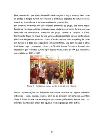 Hoje, ao contrário, percebem a importância de resgatar a língua materna, bem como
os cantos e danças Juruna, que venham a simbolizar aspectos da cultura de seus
ancestrais e a confirmar a particularidade deste grupo étnico.
Em diversos momentos em que ocorrem encontros do grupo, tais como festas
familiares, reuniões políticas, recepções para visitantes e mesmo durante a missa
celebrada na comunidade, membros do grupo cantam e dançam o Kariá.
Significando “festa” na língua Juruna, vem sendo representado como o ponto alto da
identidade indígena mostrada ao público. Cantam músicas tanto em português como
em Juruna, e a cada dia o repertório vem aumentando, seja com músicas e letras
tradicionais, seja com aquelas criadas por Cândida Juruna. Os cantos Juruna foram
repassados por Francisca Juruna e por alguns índios Juruna do PIX que visitaram a
comunidade em 2005 e 2008.




               Figura 16 - Kariá Juruna abrindo reunião do componente indígena.


Nestas apresentações os indígenas utilizam-se também de alguns adereços
indígenas – saias, colares, cocares, além de se pintarem com jenipapo. A pintora
oficial é Sheila Juruna, que vem resgatando diversos grafismos indígenas, como por
exemplo, a pintura das ondas das águas, o rabo da preguiça, entre outros.




                                             29
 